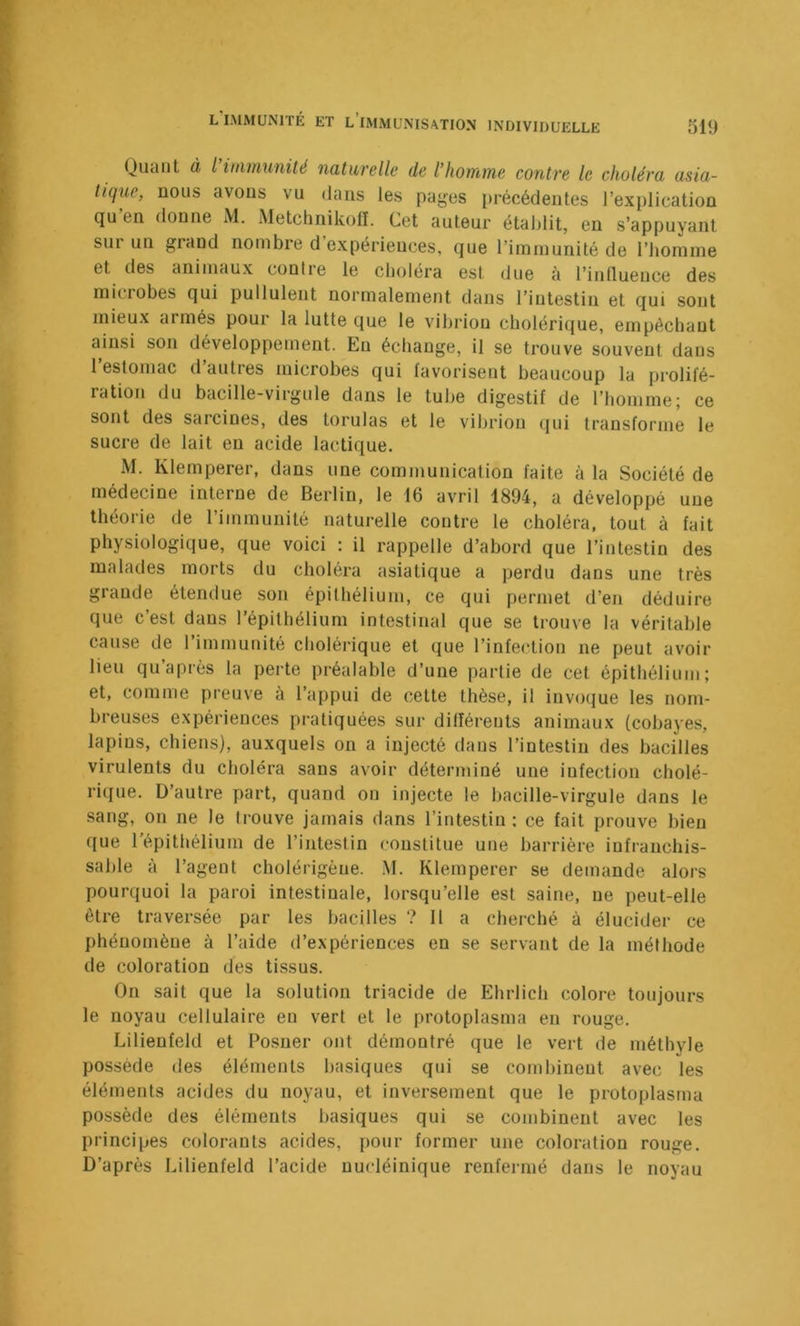 Qudiit à l iiiHMinité naturelle de l’homme contre le choléra asia- tique, nous avons vu dans les pages précédentes l’explication (ju en donne M. Metchnikoll. Cet auteur établit, en s’appuyant sur un grand nombre d’expériences, que l’immunité de l’homme et des animaux contre le choléra est due à l’inlluence des iniciobes qui pullulent normalement dans l’intestin et qui sont mieux armés pour la lutte que le vibrion cholérique, empêchant ainsi son développement. En échange, il se trouve souvent dans l’estomac d’autres microhes qui favorisent beaucoup la prolifé- ration du bacille-virgule dans le tube digestif de l’homme; ce sont des sarcines, des torulas et le vibrion qui transforme le sucre de lait en acide lactique. M. Klemperer, dans une communication faite à la Société de médecine interne de Berlin, le 16 avril 1894, a développé une théorie de l’immunité naturelle contre le choléra, tout à fait physiologique, que voici : il rappelle d’abord que l’intestin des malades morts du choléra asiatique a perdu dans une très grande étendue son épithélium, ce qui permet d’en déduire que c’est dans l’épithélium intestinal que se trouve la véritable cause de l’immunité cholérique et que l’infection ne peut avoir lieu qu’après la perte préalable d’une partie de cet épithélium; et, comme preuve à l’appui de celte thèse, il invoque les nom- breuses expériences pratiquées sur différents animaux (cobayes, lapins, chiens), auxquels on a injecté dans l’intestin des bacilles virulents du choléra sans avoir déterminé une infection cholé- rique. D’autre part, quand on injecte le bacille-virgule dans le sang, on ne le Irouve jamais dans l’intestin: ce fait prouve bien que répithélium de l’intestin constitue une barrière infranchis- sable à l’agent cholérigèue. .M. Klemperer se demande alors pourquoi la paroi intestinale, lorsqu’elle est saine, ne peut-elle être traversée par les bacilles ? 11 a cherché à élucider ce phénomène à l’aide d’expériences en se servant de la méthode de coloration des tissus. On sait que la solution triacide de Ehrlich colore toujours le noyau cellulaire eu vert et le protoplasma en rouge. Lilienfeld et Posuer ont démontré que le vert de méthyle possède des éléments basiques qui se combinent avec les éléments acides du noyau, et inversement que le protoplasma possède des éléments basiques qui se combinent avec les principes colorants acides, pour former une coloration rouge. D’après Lilienfeld l’acide nucléinique renfermé dans le noyau