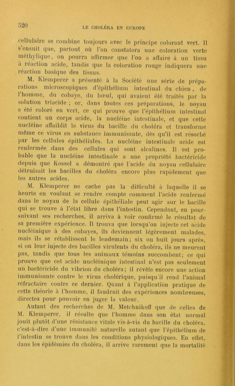 320 cellulaire se combine toujours avec le principe colorant vert. Il s ensuit que, partout où l’on constatera une coloration verte inéth} lique, on jmurra alïiriner que l’on a affaire à un tissu <i réaction acide, taudis que la coloration rouge indiquera une réaction basique des tissus. M. Kleinperer a présenté à la Société une série de prépa- rations microscopiques d’épithélium intestinal du chien, de 1 homme, du cobaye, du b(Buf, qui avaient été traités par la solution triacide ; oj‘, dans toutes ces préparations, le noyau a été coloré en vert, ce qui prouve que répilbélium intestinal contient un corps acide, la nucléiue intestinale, et que celte nucléine affaiblit le virus du bacille du choléra et transforme même ce virus en substance immunisante, dès qu’il est résorbé par les cellules épithéliales. La nucléine intestinale acide est renfermée dans des cellules qui sont alcalines. Il est pro- bable qne la nucléine intestinale a une propriété bactéricide depuis que Kossel a démontré que l’acide du noyau cellulaire détruisait les bacilles du choléra encore plus rapidement que les autres acides. M. Kleinperer ne cache pas la difllculté à laquelle il se heurte en voulant se rendre compte comment l’acide renfermé dans le noyau de la cellule épithéliale peut agir sur le bacille qui se trouve à l’état libre dans l’intestin. Cependant, en pour- suivant ses recherches, il arriva à voir confirmé le résultat de sa première expérience. Il trouva que lorsqu’on injecte cet acide nucléinique à des cobayes, ils deviennent légèrement malades, mais ils se rétablissent le lendemain; six ou huit jours après, si on leur injecte des bacilles virulents du choléra, ils ne meurent pas, tandis que tous les animaux témoins succombent; ce qui prouve que cet acide nucléinique intestinal n’est pas seulement un bactéricide du vibrion du choléra; il révèle encore une action immunisante contre le virus cholérique, puisqu’il rend l’animal réfractaire contre ce dernier. Quant à l’application pratique de cette théorie à l’homme, il faudrait des expériences nombreuses, directes pour pouvoir en juger la valeur. Autant des recherches de M. Metchnikoff que de celles de .M. Klernj)erer, il résulte que l’homme dans son état normal jouit j)lutôt d’une résistance vitale vis-à-vis du bacille du choléra, c’est-à-dire d’une immunité naturelle autant que l’épithélium de l’intestin se trouve dans les conditions physiologiques. Eu effet, dans les épidémies du choléra, il arrive rarement que la mortalité