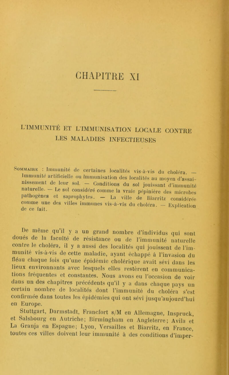 CHAPITRE XI LlMMUNnÉ KT L’IMMUNISATION LOCALE CONTRE LES MALADIES INFECTIEUSES SOMMAIUK : Immunité de certaines localités vis-à-vis du choléra. - Immunité artilicielle ou immunisation des localités au moyen d’assai- nissement de leur sol, — Conditions du sol jouissant d'immunité naturelle. — Le sol considéré comme la vraie pépinière des microbes pathogènes et saprophytes. - La ville de Biarritz considérée comme une des villes immunes vis-à-vis du choléra. — Explication de ce fait. De même qu il y a un grand nombre d’individus qui sont doués de la faculté de résistance ou de l’immunité naturelle contre le choléra, il y a aussi des localités qui jouissent de l’im- munité vis-à-vis de cette maladie, ayant échappé à l’invasion du fléau chaque fois qu’une épidémie cholérique avait sévi dans les lieux environnants avec lesquels elles restèrent en communica- tions fréquentes et constantes. Nous avons eu l’occasion de voir dans un des chapitres précédents qu’il y a dans chaque pays un certain nombre de localités dont l’immunité du choléra s’est confirmée dans toutes les épidémies qui ont sévi jusqu’aujourd’hui en Europe. Stuttgart, Darmstadt, Francfort s/M en Allemagne, Inspruck, et Salshourg en Autriche; Birmingham en Angleterre; Avila et La Granja en Espagne; Lyon, Versailles et Biarritz, en France, toutes ces villes doivent leur immunité à des conditions d’imper-