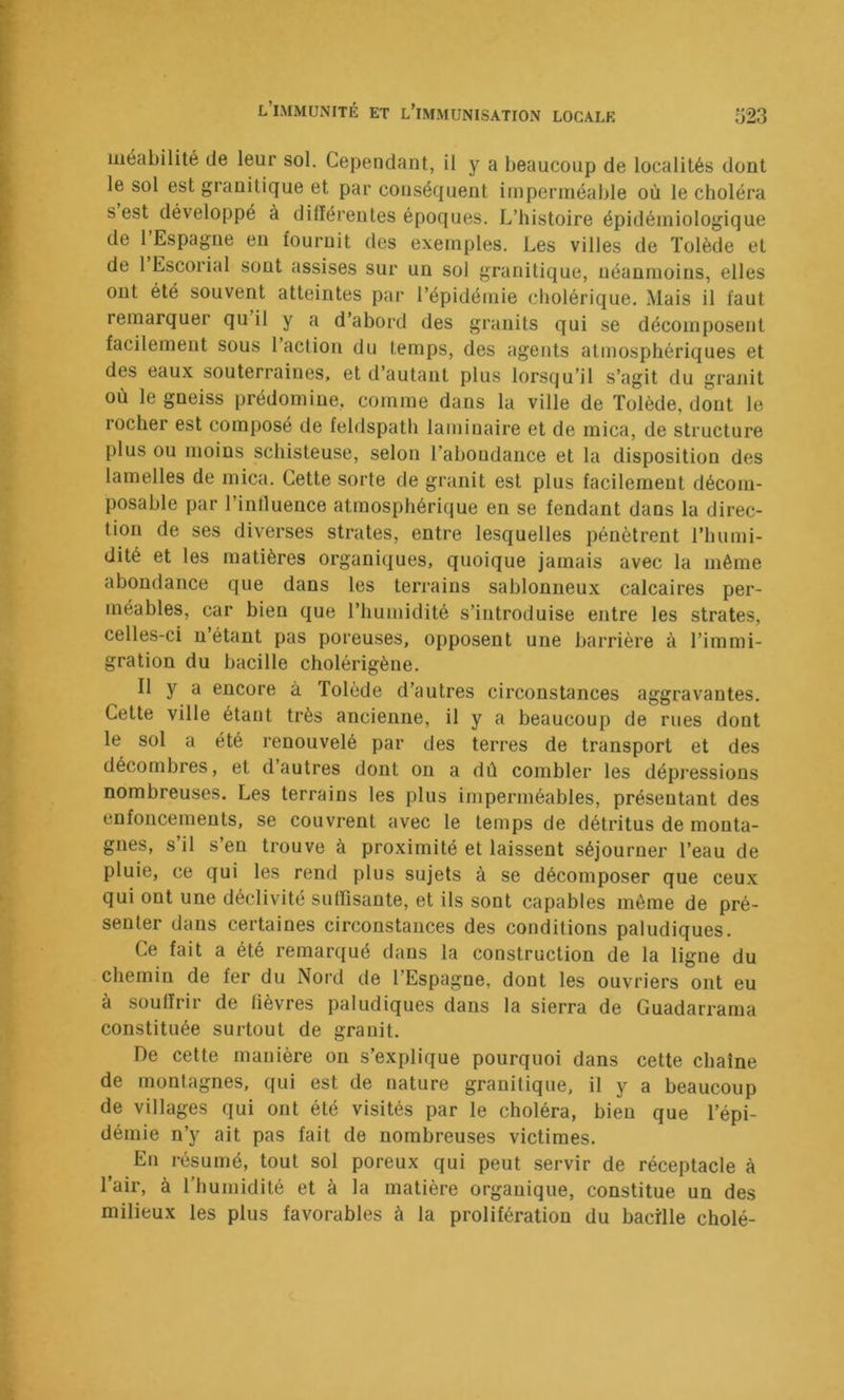 iiieabilité de leur sol. Cependant, il y a beaucoup de localités dont le sol est granitique et par conséquent imperméalile où le choléra s est développé à différentes époques. L’histoire épidémiologique de 1 Espagne en fournit des exemples. Les villes de Tolède et de 1 Escorial sont assises sur un sol granitique, néanmoins, elles ont été souvent atteintes par l’épidémie cholérique. Mais il faut remarquer qu il y a d’abord des granits qui se décomposent facilement sous l’action du temps, des agents atmosphériques et des eaux souterraines, et d’autant plus lorsqu’il s’agit du granit où le gneiss prédomine, comme dans la ville de Tolède, dont le rocher est composé de feldspath laminaire et de mica, de structure plus ou moins schisteuse, selon l’abondance et la disposition des lamelles de mica. Cette sorte de granit est plus facilement décom- posable par l’intluence atmosphérique eu se fendant dans la direc- tion de ses diverses strates, entre lesquelles pénètrent l’humi- dité et les matières organiques, quoique jamais avec la même abondance que dans les terrains sablonneux calcaires per- méables, car bien que l’humidité s’introduise entre les strates, celles-ci n étant pas poreuses, opposent une barrière à l’immi- gration du bacille cholérigène. Il y a encore à Tolède d’autres circonstances aggravantes. Cette ville étant très ancienne, il y a beaucoup de rues dont le sol a été renouvelé par des terres de transport et des décombres, et d’autres dont on a dû combler les dépressions nombreuses. Les terrains les plus imperméables, présentant des enfoncements, se couvrent avec le temps de détritus de monta- gnes, s’il s’en trouve à proximité et laissent séjourner l’eau de pluie, ce qui les rend plus sujets à se décomposer que ceux qui ont une déclivité sidTisante, et ils sont capables môme de pré- senter dans certaines circonstances des conditions paludiques. Ce fait a été remarqué dans la construction de la ligne du chemin de fer du Nord de l’Espagne, dont les ouvriers ont eu à souffrir de fièvres paludiques dans la sierra de Guadarrama constituée surtout de granit. De cette manière on s’explique pourquoi dans cette chaîne de montagnes, qui est de nature granitique, il y a beaucoup de villages qui ont été visités par le choléra, bien que l’épi- démie n’y ait pas fait de nombreuses victimes. En résumé, tout sol poreux qui peut servir de réceptacle à l’air, à Thumidité et à la matière organique, constitue un des milieux les plus favorables à la prolifération du bacille cholé-