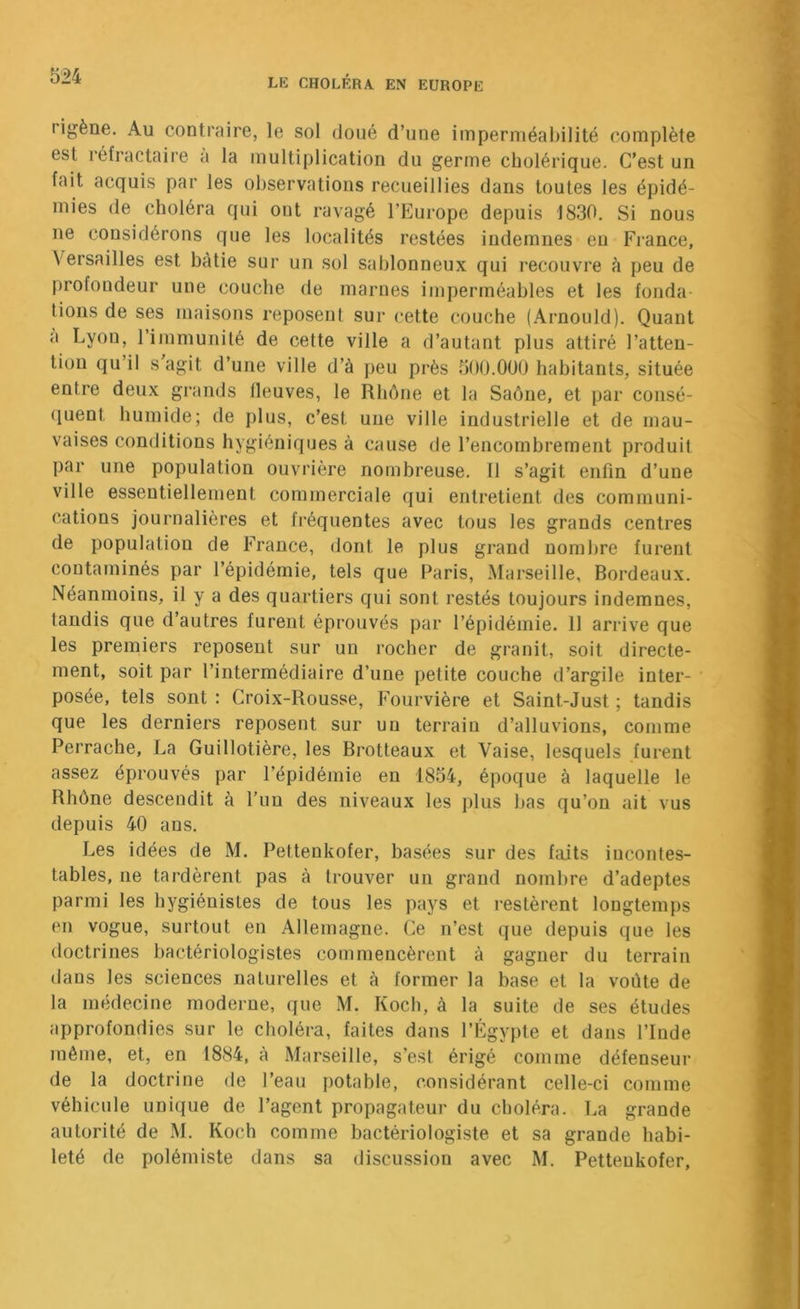 Iigène. Au contraire, le sol doué d’une imperméabilité complète est réfractaire a la multiplication du germe cholérique. C’est un fait acquis par les observations recueillies dans toutes les épidé- mies de choléra qui ont ravagé l’Europe depuis 1830. Si nous ne considérons que les localités restées indemnes en France, Versailles est bâtie sur un sol sablonneux qui recouvre à peu de profondeur une couche de marnes imperméables et les fonda- tions de ses maisons reposent sur cette couche (Arnould). Quant a Lyon, l’ijnmunité de cette ville a d’autant plus attiré l’atten- tion qu’il s agit d’une ville d’à peu près 500.000 habitants, située entre deux grands lleuves, le Rhône et la Saône, et par consé- (luent humide; de plus, c’est une ville industrielle et de mau- vaises conditions hygiéniques à cause de l’encombrement produit par une population ouvrière nombreuse. Il s’agit enfin d’une ville essentiellement commerciale qui entretient des communi- cations journalières et fréquentes avec tous les grands centres de population de France, dont le plus grand nombre furent contaminés par l’épidémie, tels que Paris, Marseille, Bordeaux. Néanmoins, il y a des quartiers qui sont restés toujours indemnes, tandis que d’autres furent éprouvés par l’épidémie. 11 arrive que les premiers reposent sur un rocher de granit, soit directe- ment, soit par l’intermédiaire d’une petite couche d’argile inter- posée, tels sont : Croix-Rousse, Fourvière et Saint-Just ; tandis que les derniers reposent sur un terrain d’alluvions, comme Perrache, La Guillotière, les Brotteaux et Vaise, lesquels furent assez éprouvés par l’épidémie en 1854, époque à laquelle le Rhône descendit à l’un des niveaux les ])lus Ijas qu’on ait vus depuis 40 ans. Les idées de M. Pettenkofer, basées sur des faits incontes- tables, ne tardèrent pas à trouver un grand nombre d’adeptes parmi les hygiénistes de tous les pays et restèrent longtemps en vogue, surtout en Allemagne. Ce n’est que depuis que les doctrines bactériologistes commencèrent à gagner du terrain dans les sciences naturelles et à former la base et la voûte de la médecine moderne, que M. Koch, à la suite de ses études approfondies sur le choléra, faites dans l’Egypte et dans l’Inde même, et, en 1884, à Marseille, s’est érigé comme défenseur de la doctrine de l’eau potable, considérant celle-ci comme véhicule unique de l’agent propagateur du choléra. La grande autorité de M, Koch comme bactériologiste et sa grande habi- leté de polémiste dans sa discussion avec M. Pettenkofer,