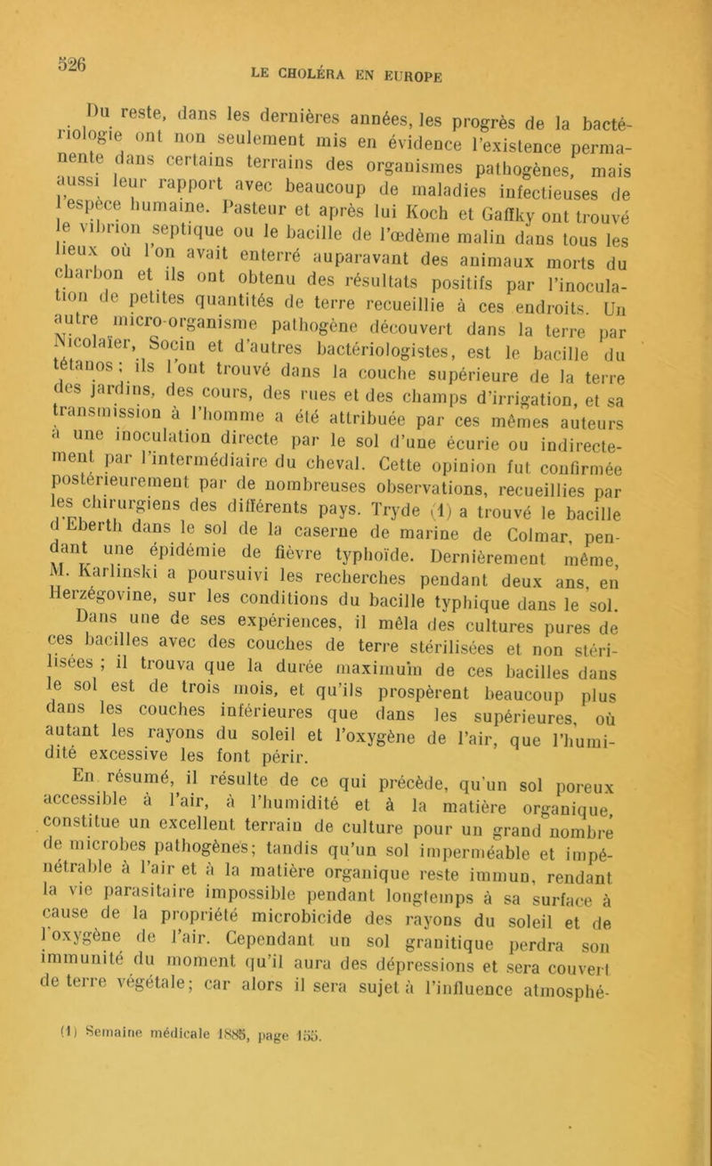 LE CHOLÉRA EN EUROPE Du reste, dans les dernières années, les progrès de la bacté- nologie ont non seulerneot mis en évidence l’existence perma- nente dans certains terrains des organismes pathogènes, mais dussi leur rapport avec beaucoup de maladies infectieuses de espèce humaine. Pasteur et après lui Koch et Gafïky ont trouvé e vihrion septique ou le bacille de Pœdème malin dans tous les lieux ou Ion avait enterré auparavant des animaux morts du charbon et ils ont obtenu des résultats positifs par l’inocula- lon ( e petites quantités de terre recueillie à ces endroits. Un autre inicro-organisme pathogène découvert dans la terre par icolaier, Socm et d’autres bactériologistes, est le bacille du auos; ils 1 ont trouvé dans la couche supérieure de la terre des jardins, des cours, des rues et des champs d’irrigation, et sa transmission à l’homme a été attribuée par ces mêmes auteurs a une inoculation directe par le sol d’une écurie ou indirecte- ment par l’intermédiaire du cheval. Cette opinion fut confirmée postérieurement par de nombreuses observations, recueillies par les chirurgiens des différents pays. Tryde ,'1) a trouvé le bacille d Eberth dans le sol de la caserne de marine de Colmar, pen- dant une épidémie de fièvre typhoïde. Dernièrement même M. Karlinski a poursuivi les recherches pendant deux ans, en Herzégovine, sur les conditions du bacille typhique dans le soi. Dans une de ses expériences, il mêla des cultures pures de ces bacilles avec des couches de terre stérilisées et non stéri- lisées ; il trouva que la durée maximum de ces bacilles dans le sol est de trois mois, et qu’ils prospèrent beaucoup plus dans les couches inférieures que dans les supérieures, où autant les rayons du soleil et l’oxygène de l’air, que l’humi- dité excessive les font périr. En^ résumé, il résulte de ce qui précède, qu’un sol poreux accessible à l’air, à l’humidité et à la matière organique constitue un excellent terrain de culture pour un grand nombre de microbes pathogènes; tandis qu’un sol imperméable et impé- nétrable à l’air et à la matière organique reste immun, rendant la vie parasitaire impossible pendant longtemps à sa surface à cause de la propriété microbicide des rayons du soleil et de 1 oxygène de 1 air. Cependant un sol granitique perdra son immunité du moment qu’il aura des dépressions et sera couvert de terre végétale; car alors il sera sujet à l’influence atmosphé- (1) Semaine médicale 18iS5, page lixi