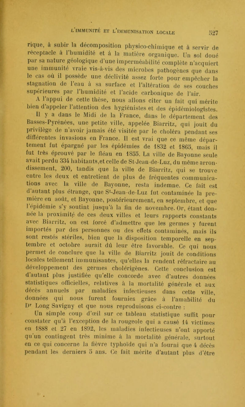 rique, à subir la décomposition physico-chimique et à servir de réceptacle à l’humidité et à la matière organique. Un sol doué pai sa nature géologique d une imperméabilité complète n’acquiert une immunité vraie vis-à-vis des microbes pathogènes que dans le cas où il possède une déclivité assez forte pour empêcher la stagnation de 1 eau à sa surface et l’altération de ses couches supérieures par 1 humidité et l’acide carbonique de l’air. A l’appui de cette thèse, nous allons citer un fait qui mérite bien d’appeler l’attention des hygiénistes et des épidémiologistes. Il y a dans le Midi de la France, dans le département des Basses-Pyrénées, une petite ville, appelée Biarritz, qui jouit du privilège de n’avoir jamais été visitée par le choléra pendant ses différentes invasions en France. 11 est vrai que ce même dépar- tement fut épargné par les épidémies de 1832 et 1865, mais il fut très éprouvé par le lléau en 1855. La ville de Bayonne seule avait perdu 334 habitants,et celle de St-.lean-de-Luz, du même arron- dissement, 200, tandis que la ville de Biarritz, qui se trouve entre les deux et entretient de plus de fréquentes communica- tions avec la ville de Bayonne, resta indemne. Ce fait est d’autant plus étrange, que St-Jean-de-Luz fut contaminée la pre- mière en août, et Bayonne, postérieurement, en septembre, et que l’épidémie s’y soutint jusqu’à la fin de novembre. Or, étant don- née la iiroximitp de ces deux villes et leurs rapports constants avec Biarritz, on est forcé d’admettre que les germes y furent importés par des personnes ou des effets contaminés, mais ils sont restés stériles, bien que la disposition temporelle en sep- tembre et octobre aurait dû leur être favorable. Ce qui nous permet de conclure que la ville de Biarritz jouit de conditions locales tellement immunisantes, qu’elles la rendent réfractaire au développement des germes cholérigènes. Celte conclusion est d’autant plus justifiée qu’elle concorde avec d’autres données statistiques officielles, relatives à la mortalité générale et aux décès annuels par maladies infectieuses dans cette ville, données qui nous furent fournies grâce à l’amabilité dii !)'• Long Savigny et que nous reproduisons ci-contre : Un simple coup d’œil sur ce tableau statistique suffit pour constater qu’à l’exception de la rougeole qui a causé 14 victimes en 1888 et 27 en 1892, les maladies infectieuses n’ont apporté qu’un contingent très minime à la mortalité générale, surtout en ce qui concerne la fièvre typhoïde qui n’a fourni que 4 décès pendant les derniers 5 ans. Ce fait mérite d’autant plus d’être
