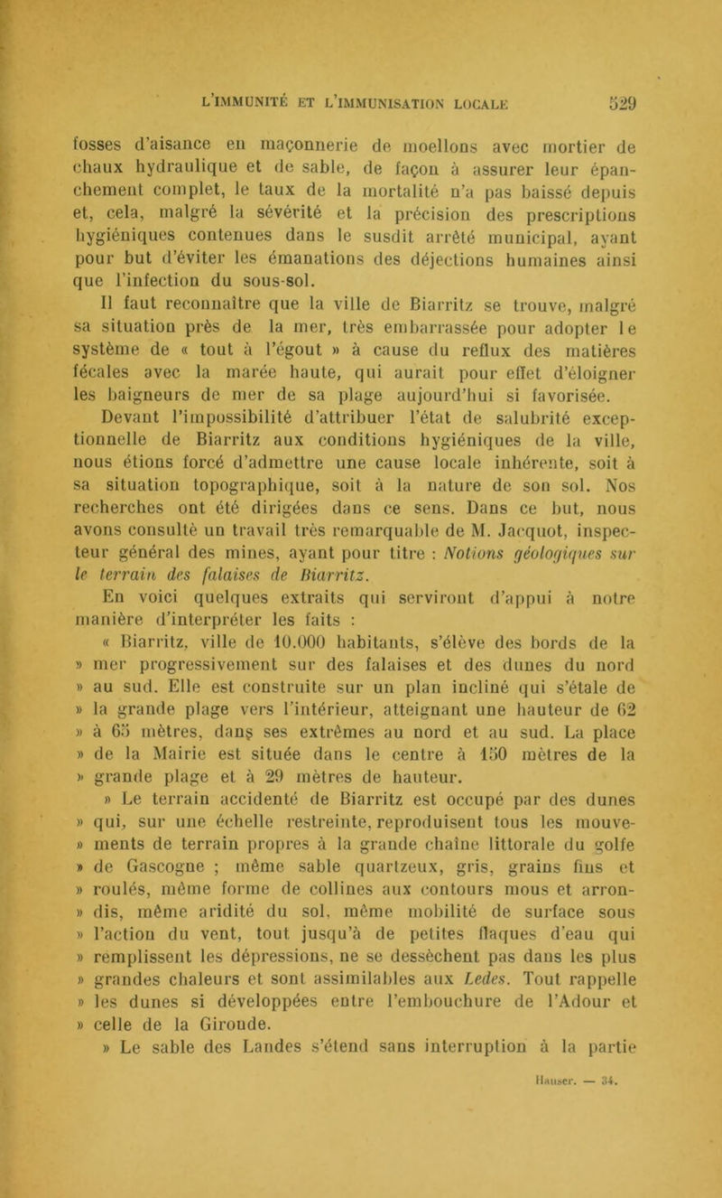 fosses d’aisance en maçonnerie de moellons avec mortier de chaux hydraulique et de sable, de façon à assurer leur épan- chement complet, le taux de la mortalité n’a pas baissé depuis et, cela, malgré la sévérité et la précision des prescriptions hygiéniques contenues dans le susdit arrêté municipal, ayant pour but d’éviter les émanations des déjections humaines ainsi que l’infection du sous-sol. Il faut reconnaître que la ville de Biarritz se trouve, malgré sa situation près de la mer, très embarrassée pour adopter le système de « tout à l’égout » à cause du reflux des matières fécales avec la marée haute, qui aurait pour eflet d’éloigner les baigneurs de mer de sa plage aujourd’hui si favorisée. Devant l’impossibilité d’attribuer l’état de salubrité excep- tionnelle de Biarritz aux conditions hygiéniques de la ville, nous étions forcé d’admettre une cause locale inhérente, soit à sa situation topographique, soit à la nature de son sol. Nos recherches ont été dirigées dans ce sens. Dans ce but, nous avons consulté un travail très remarquable de M. Jacquot, inspec- teur général des mines, ayant pour titre : Notions géoloffiques sur le terrain des falaises de Biarritz. En voici quelques extraits qui serviront d’appui à notre manière d’interpréter les faits : « Biarritz, ville de lü.OOO habitants, s’élève des bords de la » mer progressivement sur des falaises et des dunes du nord » au sud. Elle est construite sur un plan incliné qui s’étale de » la grande plage vers l’intérieur, atteignant une hauteur de 02 » à 65 mètres, dang ses extrêmes au nord et au sud. La place » de la Mairie est située dans le centre à 150 mètres de la )' grande plage et à 29 mètres de hauteur. » Le terrain accidenté de Biarritz est occupé par des dunes » qui, sur une échelle restreinte, reproduisent tous les mouve- ») ments de terrain propres à la grande chaîne littorale du golfe » de Gascogne ; même sable quartzeux, gris, grains fins et » roulés, même forme de collines aux contours mous et arron- » dis, même aridité du sol, même mobilité de surface sous » l’action du vent, tout jusqu’à de petites flaques d’eau qui » remplissent les dépressions, ne se dessèchent pas dans les plus » grandes chaleurs et sont assimilables aux Ledes. Tout rappelle » les dunes si développées entre l’embouchure de l’Adour et » celle de la Giroude. » Le sable des Landes s’étend sans interruption à la partie Hauser. —