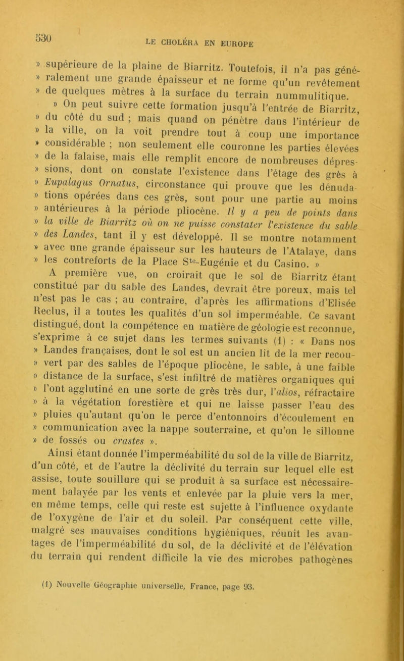 53U » supérieure de la plaine de liiarritz. Toutefois, il n’a pas géné- » lalenient une grande épaisseur et ne forme qu’un revêtement » de quelques mètres à la surface du terrain nummulitique. » On peut suivre cette formation jusqu’à l'entrée de Biarritz, » du côté du sud ; mais quand on pénètre dans l’intérieur de » la ville, on la voit prendre tout à coup une importance » considérable ; non seulement elle couronne les parties élevées » de la falaise, mais elle remplit encore de nombreuses dépres- » sions, dont on constate l’existence dans l’étage des grès à » Lupalagus Ornatus, circonstance qui prouve que les dénuda- » tions opérées dans ces grès, sont pour une partie au moins » antérieures à la période pliocène. Il y a peu de points dans » la ville de Biarritz où on ne puisse constater l'existence du sable » des Landes, tant il y est développé. 11 se montre notamment » avec une grande épaisseur sur les hauteurs de l’Atalaye, dans » les contreforts de la Place Ste-Eugénie et du Casino. » A première vue, on croirait que le sol de Biarritz étant constitué par du sable des Landes, devrait éti-e poreux, mais tel n’est pas le cas ; au contraire, d’après les aflirmations d’Elisée Keclus, il a toutes les qualités d’un sol imperméable. Ce savant distingué, dont la compétence en matièj'e de géologie est reconnue, s’exprime à ce sujet dans les termes suivants (1) : « Dans nos » Landes françaises, dont le sol est un ancien lit de la mer recou- » vert par des sables de l’époque pliocène, le sable, à une faible » distance de la surface, s’est infiltré de matières organiques qui )) 1 ont agglutiné en une sorte de grès très dur, Valios, réfractaire » à la végétation forestière et qui ne laisse passer l’eau des » pluies qu’autant qu’on le perce d’entonnoirs d’écoulement en » communication avec la nappe souterraine, et qu’on le sillonne » de fossés ou crastes ». Aijisi étant donnée l’imperméabilité du sol de la ville de Biarritz, d un côté, et de 1 autre la déclivité du terrain sur lequel elle est assise, toute souillure qui se produit à sa surface est nécessaire- ment balayée par les vents et enlevée par la pluie vers la mer, en môme temps, celle qui reste est sujette à l’influence oxydante de l’oxygène de l’air et du soleil. Par conséquent cette ville, malgré ses mauvaises conditions hygiéniques, réunit les avan- tages de l’imperméabilité du sol, de la déclivité et de l’élévation du terrain qui rendent difficile la vie des microbes pathogènes (I) Nouvelle Géograi>hie universelle, France, page 113.