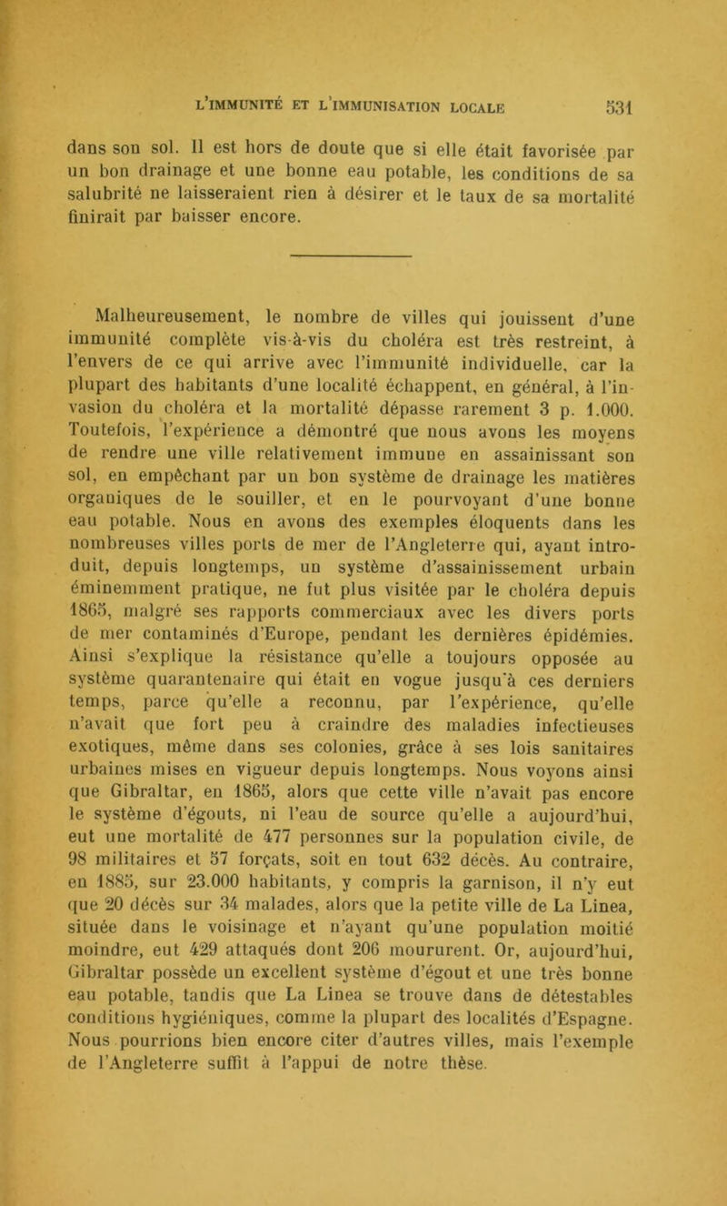dans sou sol. 11 est hors de doute que si elle était favorisée par un bon drainage et une bonne eau potable, les conditions de sa salubrité ne laisseraient rien à désirer et le taux de sa mortalité finirait par baisser encore. Malheureusement, le nombre de villes qui jouissent d’une immunité complète vis-à-vis du choléra est très restreint, à l’envers de ce qui arrive avec l’immunité individuelle, car la plupart des habitants d’une localité échappent, en général, à l’in- vasion du choléra et la mortalité dépasse rarement 3 p. f.OOO. Toutefois, l’expérience a démontré que nous avons les moyens de rendre une ville relativement iinmuue en assainissant sou sol, en empêchant par un bon système de drainage les matières organiques de le souiller, et en le pourvoyant d’une bonne eau potable. Nous en avons des exemples éloquents dans les nombreuses villes ports de mer de l’Angleterre qui, ayant intro- duit, depuis longtemps, un système d’assainissement urbain éminemment pratique, ne fut plus visitée par le choléra depuis 1865, malgré ses rapports commerciaux avec les divers ports de mer contaminés d’Europe, pendant les dernières épidémies. Ainsi s’explique la résistance qu’elle a toujours opposée au système quarantenaire qui était en vogue jusqu'à ces derniers temps, parce qu’elle a reconnu, par l’expérience, qu’elle n’avait que fort peu à craindre des maladies infectieuses exotiques, même dans ses colonies, grâce à ses lois sanitaires urbaines mises en vigueur depuis longtemps. Nous voyons ainsi que Gibraltar, en 1865, alors que cette ville n’avait pas encore le système d’égouts, ni l’eau de source qu’elle a aujourd’hui, eut uue mortalité de 477 personnes sur la population civile, de 98 militaires et 57 forçats, soit en tout 632 décès. Au contraire, en 1885, sur 23.000 habitants, y compris la garnison, il n’y eut (jue 20 décès sur 34 malades, alors que la petite ville de La Linea, située dans le voisinage et n’ayant qu’une population moitié moindre, eut 429 attaqués dont 206 moururent. Or, aujourd’hui, Gibraltar possède un excellent système d’égout et une très bonne eau potable, tandis que La Linea se trouve dans de détestables conditions hygiéniques, comme la plupart des localités d’Espagne. Nous pourrions bien encore citer d’autres villes, mais l’exemple de l’Angleterre suffit à l’appui de notre thèse.