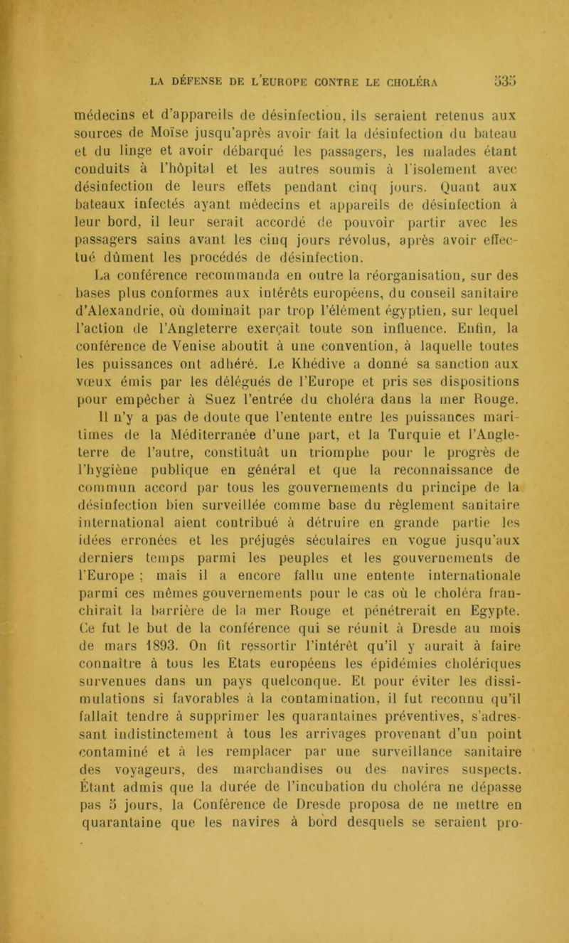 médecins et d’appareils de désinfection, ils seraient retenus aux sources de Moïse jusqu’après avoir fait la désinfection du bateau et du linge et avoir débarqué les passagers, les malades étant conduits à l’hôpital et les autres souujis à l’isolement avec; désinfection de leurs effets pendant cinq jours. Quant aux bateaux infectés ayant médecins et apjjareils de désinfection à leur bord, il leur serait accordé de pouvoir partir avec les passagers sains avant les cinq jours révolus, après avoir effec- tué dûment les procédés de désinfection. La conférence recommanda en outre la réorganisation, sur des bases plus conformes aux intérêts européens, du conseil sanitaire d’Alexandrie, où dominait par trop l’élément égyptien, sur lequel l’action de l’Angleterre exerçait toute son influence. Enfin, la conférence de Venise aboutit à une convention, à laquelle toutes tes puissances ont adhéré. Le Khédive a donné sa sanction aux v(pux émis par les délégués de l’Europe et pris ses dispositions pour empêcher à Suez l’entrée du choléra dans la mer Rouge. 11 n’y a pas de doute que l’entente entre les puissances mari- times de la Méditerranée d’une part, et la Turquie et l’Angle- terre de l’autre, constituât un triomphe pour le progrès de l’hygiène publique en général et que la reconnaissance de commun accord par tous les gouvernements du principe de la désinfection bien surveillée comme base du règlement sanitaire international aient contribué à détruire en grande partie les idées erronées et les préjugés séculaires en vogue jusqu’aux derniers temps parmi les peuples et les gouvernements de l’Europe ; mais il a encore fallu une entente internationale parmi ces mêmes gouvernements pour le cas où le choléra fran- chirait la barrière de la mer Rouge et pénétrerait en Egypte. Ce fut le but de la conférence qui se réunit à Dresde au mois de mars 1893. On lit ressortir l’intérêt qu’il y aurait à faire connaître à tous les Etats européens les épidémies cholériques survenues dans un pays quelconque. Et pour éviter les dissi- mulations si favorables à la contamination, il fut reconnu qu’il fallait tendre à supprimer les quarantaines préventives, s’adres- sant indistinctement à tous les arrivages provenant d’un point contaminé et à les remplacer par une surveillance sanitaire des voyageurs, des marchandises ou des navires suspects. Étant admis que la durée de l’incubation du choléra ne dépasse pas 0 jours, la Conférence de Dresde proposa de ne mettre en quarantaine que les navires à bord desquels se seraient pro-