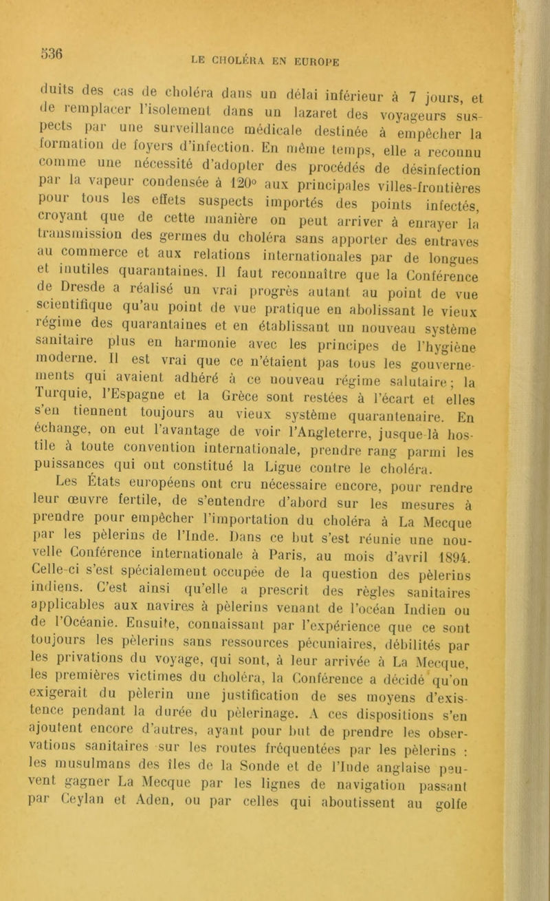 dults des cas de choléra dans un délai inférieur à 7 jours et de remplacer risolemeut dans un lazaret des voyageurs s’us- pects par une surveillance médicale destinée à empêcher la lormation de foyers d’infection. En môme temps, elle a reconnu comme une nécessité d’adopter des procédés de désinfection par la vapeur condensée à 12üo au.x principales villes-frontières poui tous les effets suspects importés des points infectés, croyant que de cette manière ou peut arriver à enrayer h\ transmission des germes du choléra sans apporter des entraves au commerce et aux relations internationales par de longues et inutiles quarantaines. Il faut reconnaître que la Conférence de Dresde a réalisé un vrai progrès autant au point de vue . scientifique qu’au point de vue pratique en abolissant le vieux régime des quarantaines et en établissant un nouveau système sanitaire plus en harmonie avec les principes de l’hygiène moderne. Il est vrai que ce n’étaient pas tous les gouverne- nients qui avaient adhéré à ce nouveau régime salutaire; la lurquie, l’Espagne et la Grèce sont restées à l’écart et elles s’eu tiennent toujours au vieux système quarantenaire. En échange, on eut l’avantage de voir l’Angleterre, jusque là hos- tile à toute convention internationale, prendre rang parmi les puissances qui ont constitué la Ligue contre le choléra. Les États européens ont cru nécessaire encore, pour rendre leur œuvre fertile, de s’entendre d’abord sur les mesures à prendre pour empêcher l’importation du choléra à La Mecque pdi les pèlerins de 1 Inde. Dans ce but s’est réunie une nou- velle Conférence internationale à Paris, au mois d’avril 1894. Celle-ci s est spécialement occupée de la question des pèlerins indiens. C’est ainsi qu’elle a prescrit des règles sanitaires applicables aux navires à pèlerins venant de l’océan Indien ou de l’Océanie. Ensuite, connaissant par l’expérience que ce sont toujours les pèlerins sans ressources pécuniaires, débilités par les privations du voyage, qui sont, à leur arrivée à La Mecque, les premières victimes du choléra, la Conférence a décidé qu’on exigerait du pèlerin une justification de ses moyens d’exis- tence pendant la durée du pèlerinage. A ces dispositions s’en ajoutent encore d’autres, ayant pour but de prendre les obser- vations sanitaires sur les routes fréquentées par les pèlerins : les musulmans des îles de la Sonde et de l’Inde anglaise peu- vent gagner La Mecque par les lignes de navigation passant par Ceylan et Aden, ou par celles qui aboutissent au golfe