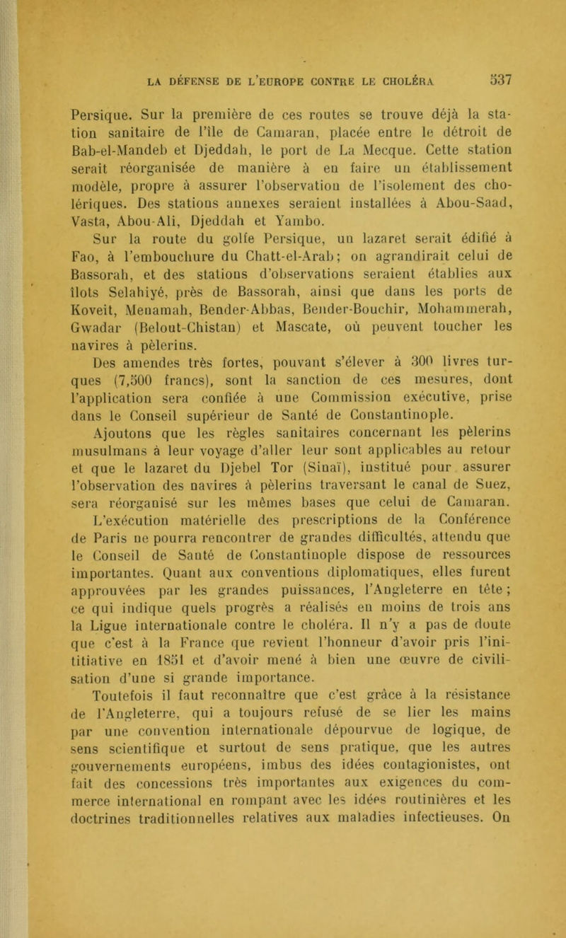 Persique. Sur la première de ces routes se trouve déjà la sta- tion sanitaire de l’île de Camaran, placée entre le détroit de Bab-el-Mandel) et Djeddah, le port de La Mecque. Cette station serait réorganisée de manière à eu faire un établissement modèle, propre à assurer l’observatiou de l’isolement des cho- lériques. Des stations annexes seraient installées à Abou-Saad, Vasta, Abou-Ali, Djeddah et Yambo. Sur la route du golfe Persique, un lazaret serait édifié à Fao, à l’embouchure du Chatt-el-Arab ; on agrandirait celui de Bassorah, et des stations d’observations seraient établies aux îlots Selahiyé, près de Bassorah, ainsi que dans les ports de Koveit, Menamah, Bender-Abbas, Bender-Bouchir, Mohatnmerah, Gwadar (Belout-Chistau) et Mascate, où peuvent toucher les navires à pèlerins. Des amendes très fortes, pouvant s’élever à 300 livres tur- ques (7,300 francs), sont la sanction de ces mesures, dont l’application sera confiée à une Commission exécutive, prise dans le Conseil supérieur de Santé de Constantinople. Ajoutons que les règles sanitaires concernant les pèlerins musulmans à leur voyage d’aller leur sont applicables au retour et que le lazaret du Djebel Tor (Siuaï), institué pour assurer l’observation des navires à pèlerins traversant le canal de Suez, sera réorganisé sur les mêmes bases que celui de Camaran. L’exécution matérielle des prescriptions de la Conférence de Paris ne pourra rencontrer de grandes difficultés, attendu que le Conseil de Santé de Constantinople dispose de ressources importantes. Quant aux conventions diplomatiques, elles furent approuvées par les grandes puissances, l’Angleterre en tête; ce qui indique quels progrès a réalisés en moins de trois ans la Ligue internationale contre le choléra. Il n’y a pas de doute que c'est à la France que revient l’honneur d’avoir pris l’ini- titiative en 1851 et d’avoir mené à bien une œuvre de civili- sation d’une si grande importance. Toutefois il faut reconnaître que c’est grâce à la résistance de l’Angleterre, qui a toujours refusé de se lier les mains par une convention internationale dépourvue de logique, de sens scientifique et surtout de sens pratique, que les autres gouvernements européens, imbus des idées contagionistes, ont fait des concessions très importantes aux exigences du com- merce international en rompant avec les idées routinières et les doctrines traditionnelles relatives aux maladies infectieuses. Ou
