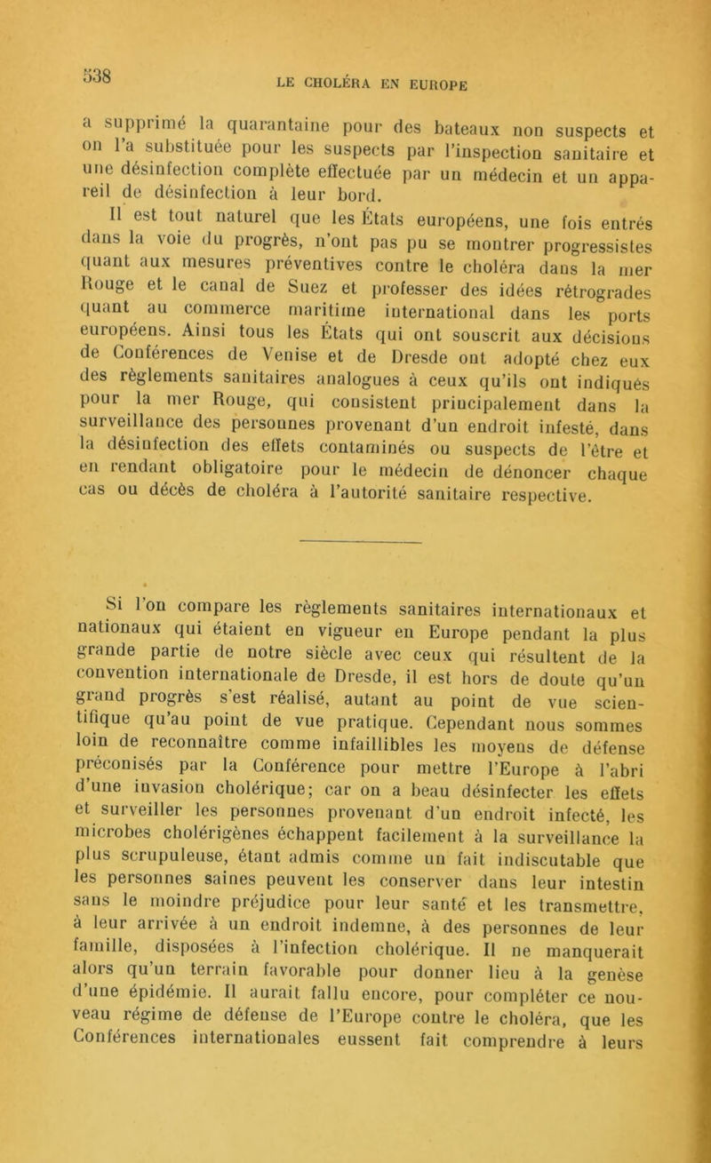 a supprimé la quarantaine pour des bateaux non suspects et on l’a substiUée pour les suspects par l’inspection sanitaire et uFie désinfection complète effectuée par un médecin et un appa- reil de désinfection à leur bord. Il est tout naturel que les États européens, une fois entrés dans la voie du progrès, n’ont pas pu se montrer progressistes quant aux mesures préventives contre le choléra dans la mer Rouge et le canal de Suez et pi-ofesser des idées rétrogrades quant au commerce maritime international dans les ports européens. Ainsi tous les États qui ont souscrit aux décisions de Conférences de Venise et de Dresde ont adopté chez eux des règlements sanitaires analogues à ceux qu’ils ont indiqués pour la mer Rouge, qui consistent principalement dans la surveillance des personnes provenant d’un endroit infesté, dans la désinfection des effets contaminés ou suspects de l’étre et en rendant obligatoire pour le médecin de dénoncer chaque cas ou décès de choléra à l’autorité sanitaire respective. Si l’on compare les règlements sanitaires internationaux et nationaux qui étaient en vigueur en Europe pendant la plus grande partie de notre siècle avec ceux qui résultent de la convention internationale de Dresde, il est hors de doute qu’un gland progrès s est réalisé, autant au point de vue scien- tifique qu’au point de vue pratique. Cependant nous sommes loin de reconnaître comme infaillibles les moyens de défense préconisés par la Conférence pour mettre l’Europe à l’abri d’une invasion cholérique; car on a beau désinfecter les effets et surveiller les personnes provenant d’un endroit infecté, les microbes cholérigènes échappent facilement à la surveillance la plus scrupuleuse, étant admis comme un fait indiscutable que les personnes saines peuvent les conserver dans leur intestin sans le moindre préjudice pour leur santé et les transmettre, à leur arrivée à un endroit indemne, à des personnes de leur famille, disposées à l’infection cholérique. Il ne manquerait alors qu un terrain favorable pour donner lieu à la genèse d une épidémie. Il aurait fallu encore, pour compléter ce nou- veau régime de défense de l’Europe contre le choléra, que les Conférences internationales eussent fait comprendre à leurs