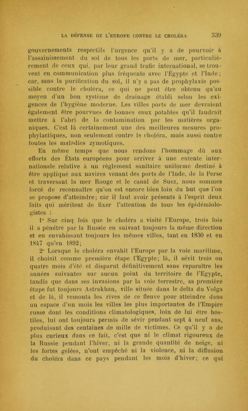 gouvernements respectifs l’urgence qu’il y a de pourvoir à l’assainissement du sol de tous les ports de mer, particuliè- rement de ceux qui, par leur grand trafic international, se trou- vent en communication plus fréquente avec l’Égypte et l’Inde; car, sans la purification du sol, il n’y a pas de prophylaxie pos- sible contre le choléra, ce qui ne peut être obtenu qu'au moyen d'un bon système de drainage établi selon les exi- gences de l’hygiène moderne. Les villes ports de mer devraient également être pourvues de bonnes eaux potables qu’il faudrait mettre à l’abri de la contamination par les matières orga- niques. C’est là certainement une des meilleures mesures pro- phylactiques, non seulement contre le choléra, mais aussi contre toutes les maladies zymotiques. Eu môme temps que nous rendons l’hommage dû aux efforts des États européens pour arriver à une entente inter- nationale relative à un règlement sanitaire uniforme destiné à être appliqué aux navires venant des ports de l’Inde, de la Perse et traversant la mer Rouge et le canal de Suez, nous sommes forcé de reconnaître qu’on est encore bien loin du but que l’on se propose d’atteindre; car il faut avoir présents à l’esprit deux faits qui méritent de fixer l’attention de tous les épidémiolo- gistes : 1° Sur cinq fois que le choléra a visité l’Europe, trois fois il a pénétré par la Russie en suivant toujours la même direction et en envahissant toujours les mêmes villes, tant en 1830 et en 1847 qu’en 1892; 2“ Lorsque le choléra envahit l’Europe par la voie maritime, il choisit comme première étape l’Egypte; là, il sévit trois ou quatre mois d’été et disparut définitivement sans reparaître les années suivantes sur aucun point du territoire de l’Egypte, tandis que dans ses invasions par la voie terrestre, sa première étape fut toujours Astrakhan, ville située dans le delta du Volga et de là, il remonta les rives de ce fleuve pour atteindre dans un espace d’un mois les villes les plus importantes de l’Empire russe dont les conditions climatologiques, loin de lui être hos- tiles, lui ont toujours permis de sévir pendant sept à neuf ans, produisant des centaines de mille de victimes. Ce qu’il y a de plus curieux dans ce fait, c’est que ni le climat rigoureux de la Russie pendant l’hiver, ni la grande quantité de neige, ni les fortes gelées, n’ont empêché ni la violence, ni la diffusion du choléra dans ce pays pendant les mois d’hiver; ce qui