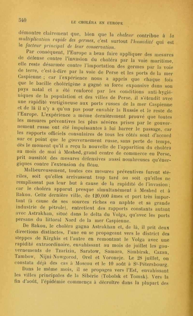 LE CHOLÉRA EN EUROPE démontré clairement que, l>ien que la chaleur contribue à la multiplication rapide des germes, c’est surtout l'humidité qui est le facteur principal de leur conservation. 1 ar conséquent, l’Europe a beau faire appliquer des mesures de defense contre l’invasion du choléra par la voie maritime, elle reste desarmée contre l’importation des germes par la voie de terre, c’est-à-dire par la voie de Perse et les ports de la mer Easpieune ; car l’expérience nous a appris que chaque fois que le bacille cholérigène a gagné sa force expansive dans son pays natal et a été renforcé par les conditions anti hygié- niques de la population et des villes de Perse, il s’étendit avec une rapidité vertigineuse aux ports russes de la mer Caspienne et de là il n’y a qu’un pas pour envahir la Russie et le reste de 1 Euiope. L expérience a même dernièrement prouvé que toutes les mesures préventives les plus sévères prises par le gouver- nement russe ont été impuissantes à lui barrer le passage, car les rapports officiels consulaires de tous les côtés sont d’accord sur ce point que le gouvernement russe, sans perte de temps, dès le moment qu’il a reçu la nouvelle de l’apparition du choléra au mois de mai a Meshed, grand centre de commerce en Perse, prit aussitôt des mesures défensives aussi nombreuses qu’éner- giques contre l’extension du fléau. Malheureusement, toutes ces mesures préventives furent sté- riles, soit qu’elles arrivassent trop tard ou soit qu’elles ne remplissent pas leur but à cause de la rapidité de l’invasion; car le choléra apparut presque simultanément à Meshed et à Bakou. Cette dernière ville, de 120,000 âmes et port très impor- hint (à cause de ses sources riches eu naphte et sa grande industrie de pétrole), entretient des rapports constants autant avec Astrakhan, situé dans le delta du Volga, qu’avec les ports persans du littoral Nord de la mer Caspienne. De Bakou, le choléra gagna Astrakhan et, de là, il prit deux directions distinctes, l’une en se propageant vers le district des steppes de Kirghis et l’autre en remontant le Volga avec une rapidité extraordinaire, envahissant au mois de juillet les gou- vernements de Tzarizin, Saratow, Saniara, Simhirsk. Cazau, Tarnhow, Nijni-Nowgorod, Orel et Voroneje. Le 28 juillet, on constata déjà des cas à Moscou et le 10 août à S^-Pétershourg. Dans le môme mois, il se propagea vers l’Est, envahissant les villes principales de la Sibérie (Toholsk et Tomsk). Vers la fin d’août, l’épidémie commença à décroître dans la plupart des