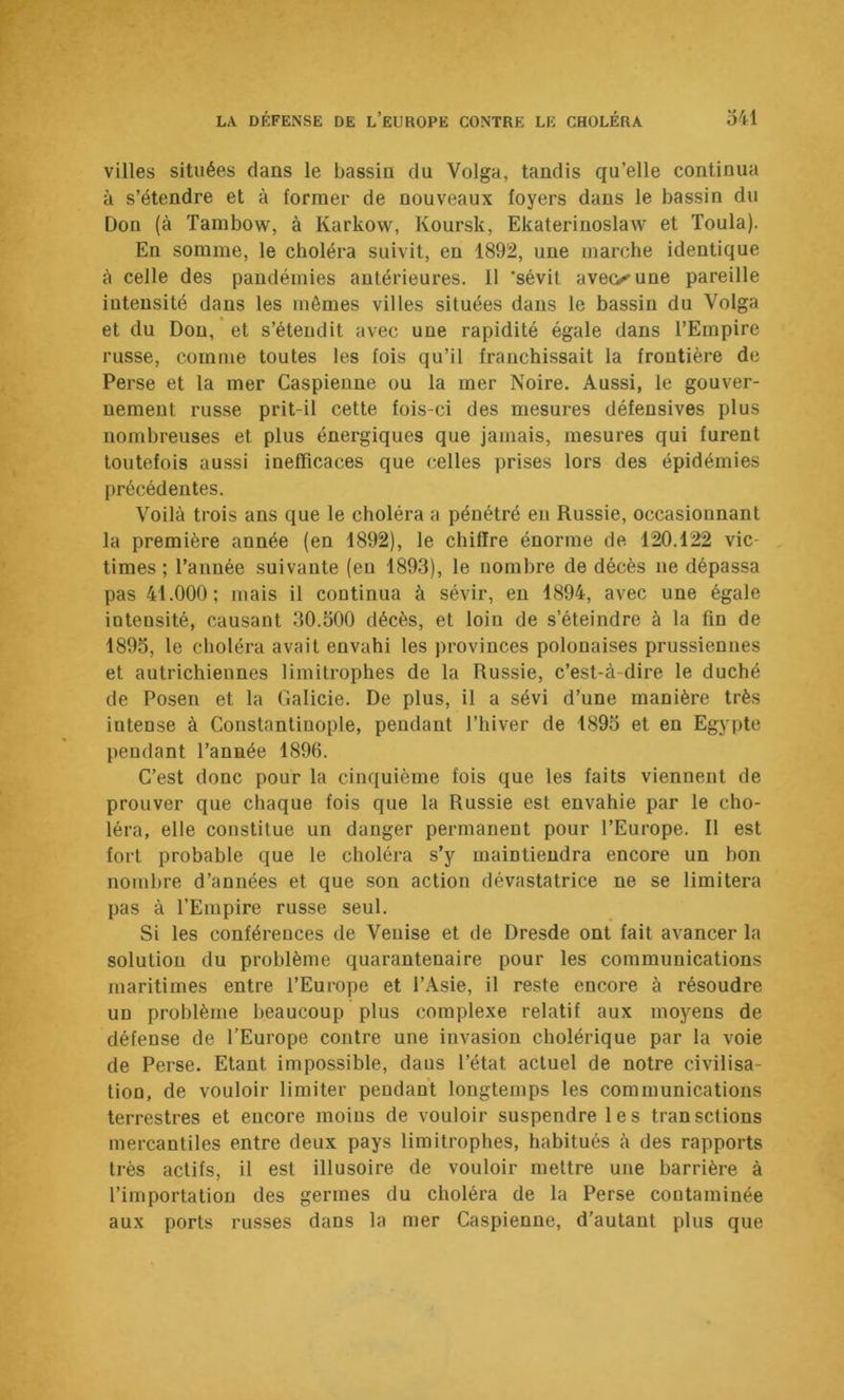 villes situées clans le bassin du Volga, tandis qu’elle continua à s’étendre et à former de nouveaux foyers dans le bassin du Don (à Tambow, à Karkow, Koursk, Ekaterinoslaw et Toula). En somme, le choléra suivit, eu 1892, une marche identique à celle des pandémies antérieures. 11 ‘sévit aveoune pareille intensité dans les mêmes villes situées dans le bassin du Volga et du Don, et s’étendit avec une rapidité égale dans l’Empire russe, comme toutes les fois qu’il franchissait la frontière de Perse et la mer Caspienne ou la mer Noire. Aussi, le gouver- nement russe prit-il cette fois-ci des mesures défensives plus nombreuses et plus énergiques que jamais, mesures qui furent toutefois aussi inefficaces que celles prises lors des épidémies précédentes. Voilà trois ans que le choléra a pénétré en Russie, occasionnant la première année (en 1892), le chiffre énorme de 120.122 vic- times; l’année suivante (eu 1893), le nombre de décès ne dépassa pas 41.000; mais il continua à sévir, en 1894, avec une égale intensité, causant 30.500 décès, et loin de s’éteindre à la fin de 1895, le choléra avait envahi les provinces polonaises prussiennes et autrichiennes limitrophes de la Russie, c’est-à-dire le duché de Posen et la Galicie. De plus, il a sévi d’une manière très intense à Constantinople, pendant l’hiver de 1895 et en Egypte pendant l’année 1896. C’est donc pour la cinquième fois que les faits viennent de prouver que chaque fois que la Russie est envahie par le cho- léra, elle constitue un danger permanent pour l’Europe. Il est fort probable que le choléra s’y maintiendra encore un bon nombre d’années et que son action dévastatrice ne se limitera pas à l’Empire russe seul. Si les conférences de Venise et de Dresde ont fait avancer la solution du problème quarantenaire pour les communications maritimes entre l’Europe et l’Asie, il reste encore à résoudre un problème beaucoup plus complexe relatif aux moyens de défense de l’Europe contre une invasion cholérique par la voie de Perse. Etant impossible, dans l’état actuel de notre civilisa- tion, de vouloir limiter pendant longtemps les communications terrestres et encore moins de vouloir suspendre les transciions mercantiles entre deux pays limitrophes, habitués <à des rapports très actifs, il est illusoire de vouloir mettre une barrière à l’importation des germes du choléra de la Perse contaminée aux ports russes dans la mer Caspienne, d’autant plus que