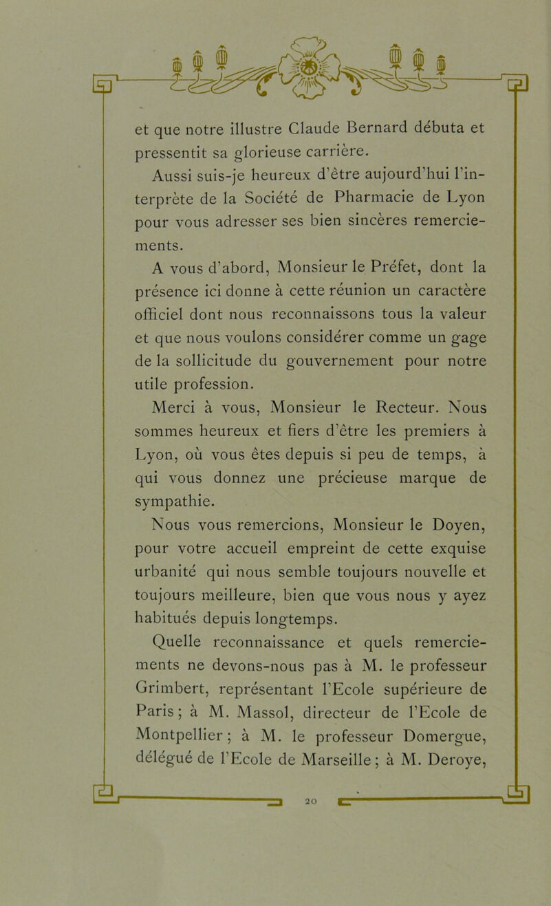 et que notre illustre Claude Bernard débuta et pressentit sa glorieuse carrière. Aussi suis-je heureux d’être aujourd’hui l’in- terprète de la Société de Pharmacie de Lyon pour vous adresser ses bien sincères remercie- ments. A vous d’abord, Monsieur le Préfet, dont la présence ici donne à cette réunion un caractère officiel dont nous reconnaissons tous la valeur et que nous voulons considérer comme un gage de la sollicitude du gouvernement pour notre utile profession. Merci à vous, Monsieur le Recteur. Nous sommes heureux et fiers d’être les premiers à Lyon, où vous êtes depuis si peu de temps, à qui vous donnez une précieuse marque de sympathie. Nous vous remercions, Monsieur le Doyen, pour votre accueil empreint de cette exquise urbanité qui nous semble toujours nouvelle et toujours meilleure, bien que vous nous y ayez habitués depuis longtemps. Quelle reconnaissance et quels remercie- ments ne devons-nous pas à M. le professeur Grimbert, représentant l’Ecole supérieure de Paris; à M. Massol, directeur de l’Ecole de Montpellier; à M. le professeur Domergue, délégué de l’Ecole de Marseille; à M. Deroye,