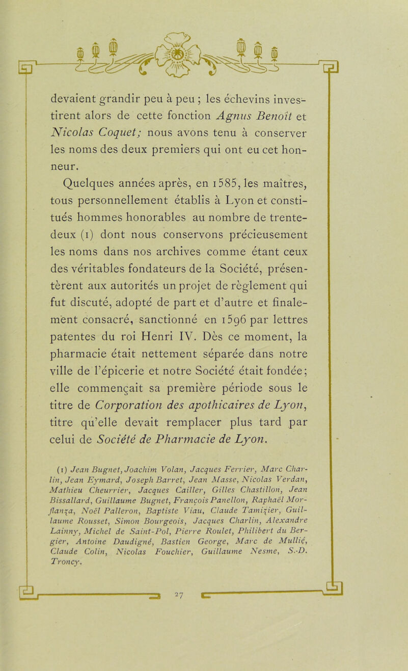 devaient grandir peu à peu ; les échevins inves- tirent alors de cette fonction Agnus Benoit et Nicolas Coquet; nous avons tenu à conserver les noms des deux premiers qui ont eu cet hon- neur. Quelques années après, en 1585, les maîtres, tous personnellement établis à Lyon et consti- tués hommes honorables au nombre de trente- deux (i) dont nous conservons précieusement les noms dans nos archives comme étant ceux des véritables fondateurs de la Société, présen- tèrent aux autorités un projet de règlement qui fut discuté, adopté de part et d’autre et finale- ment consacré, sanctionné en i5g6par lettres patentes du roi Henri IV. Dès ce moment, la pharmacie était nettement séparée dans notre ville de l’épicerie et notre Société était fondée; elle commençait sa première période sous le titre de Corporation des apothicaires de Lyon, titre qu’elle devait remplacer plus tard par celui de Société de Pharmacie de Lyon. (i) Jean Bugnet, Joachim Volan, Jacques Février, Marc Char- lin, Jean Eymard, Joseph Barret, Jean Masse, Nicolas Verdan, Mathieu Cheurrier, Jacques Cailler, Gilles Chastillon, Jean Bissallard, Guillaume Bugnet, François Panellon, Raphaël Mor- Jlanqa, Noël Palleron, Baptiste Viau, Claude Tamiqier, Guil- laume Rousset, Simon Bourgeois, Jacques Cliarlin, Alexandre Lainny, Michel de Saint-Pol, Pierre Roulet, Philibert du Bcr- gier, Antoine Daudigné, Bastien George, Marc de Mulliç, Claude Colin, Nicolas Fouchier, Guillaume Nesme, S.-D. Troncy. Ex Æ)