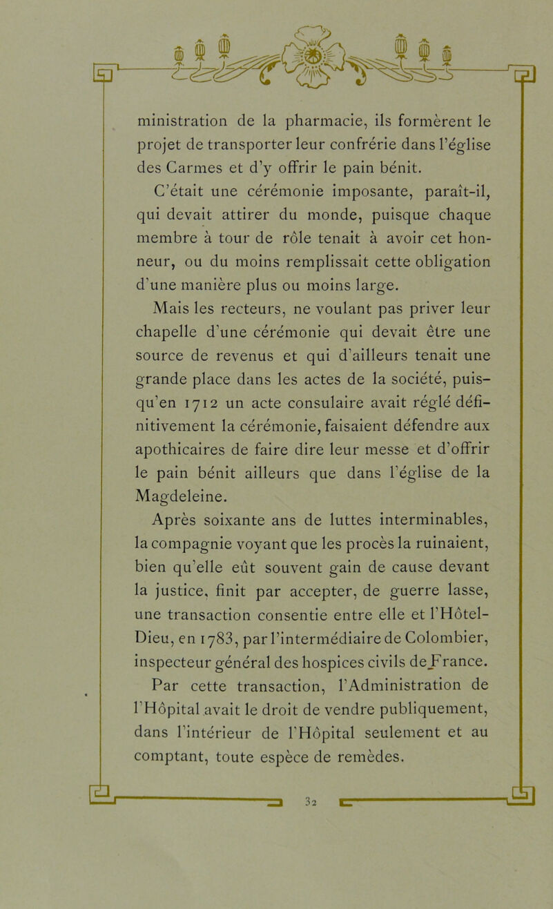 ministration de la pharmacie, ils formèrent le projet de transporter leur confrérie dans l’église des Carmes et d’y offrir le pain bénit. C’était une cérémonie imposante, paraît-il, qui devait attirer du monde, puisque chaque membre à tour de rôle tenait à avoir cet hon- neur, ou du moins remplissait cette obligation d’une manière plus ou moins large. Mais les recteurs, ne voulant pas priver leur chapelle d’une cérémonie qui devait être une source de revenus et qui d’ailleurs tenait une grande place dans les actes de la société, puis- qu’en 1712 un acte consulaire avait réglé défi- nitivement la cérémonie, faisaient défendre aux apothicaires de faire dire leur messe et d’offrir le pain bénit ailleurs que dans l'église de la Magdeleine. Après soixante ans de luttes interminables, la compagnie voyant que les procès la ruinaient, bien qu’elle eût souvent gain de cause devant la justice, finit par accepter, de guerre lasse, une transaction consentie entre elle et Y Hôtel- Dieu, en 1783, par l’intermédiaire de Colombier, inspecteur général des hospices civils de_France. Par cette transaction, l’Administration de l’Hôpital avait le droit de vendre publiquement, dans l’intérieur de l’Hôpital seulement et au comptant, toute espèce de remèdes.