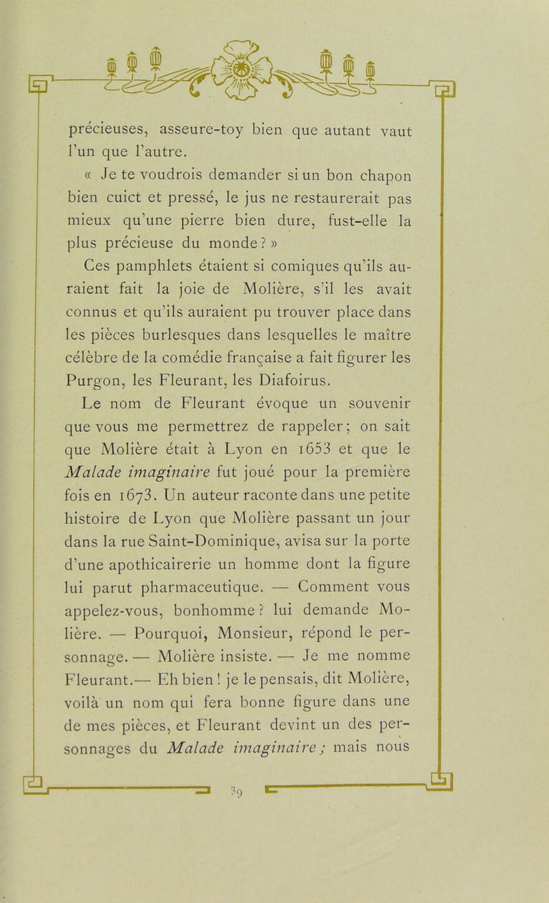 Eo précieuses, asseure-toy bien que autant vaut l’un que l’autre. « Je te voudrois demander si un bon chapon bien cuict et pressé, le jus ne restaurerait pas mieux qu’une pierre bien dure, fust-elle la plus précieuse du monde ? » Ces pamphlets étaient si comiques qu’ils au- raient fait la joie de Molière, s’il les avait connus et qu’ils auraient pu trouver place dans les pièces burlesques dans lesquelles le maître célèbre de la comédie française a fait figurer les Purgon, les Fleurant, les Diafoirus. Le nom de Fleurant évoque un souvenir que vous me permettrez de rappeler ; on sait que Molière était à Lyon en 1653 et que le Malade imaginaire fut joué pour la première fois en 1673. Un auteur raconte dans une petite histoire de Lyon que Molière passant un jour dans la rue Saint-Dominique, avisa sur la porte d’une apothicairerie un homme dont la figure lui parut pharmaceutique. — Comment vous appelez-vous, bonhomme ? lui demande Mo- lière. —• Pourquoi, Monsieur, répond le per- sonnage.— Molière insiste.— Je me nomme Fleurant.— Eh bien ! je le pensais, dit Molière, voilà un nom qui fera bonne figure dans une de mes pièces, et Fleurant devint un des per- sonnages du Malade imaginaire ; mais nous a Ài ■=> ?9