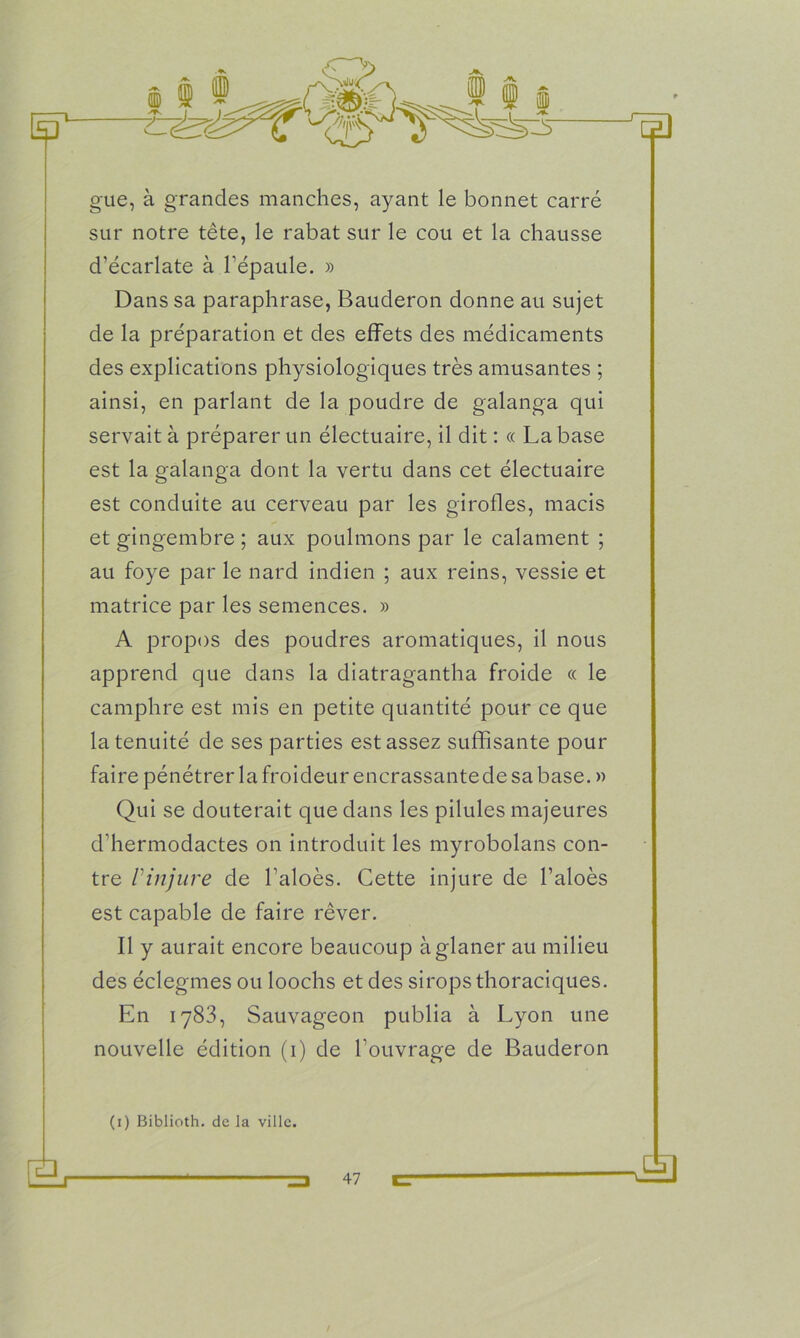 gue, à grandes manches, ayant le bonnet carré sur notre tête, le rabat sur le cou et la chausse d’écarlate à l’épaule. » Dans sa paraphrase, Bauderon donne au sujet de la préparation et des effets des médicaments des explications physiologiques très amusantes ; ainsi, en parlant de la poudre de galanga qui servait à préparer un électuaire, il dit : « La base est la galanga dont la vertu dans cet électuaire est conduite au cerveau par les girofles, macis et gingembre ; aux poulinons par le calament ; au foye par le nard indien ; aux reins, vessie et matrice par les semences. » A propos des poudres aromatiques, il nous apprend que dans la diatragantha froide « le camphre est mis en petite quantité pour ce que la tenuité de ses parties est assez suffisante pour faire pénétrer la froideur encrassantede sa base. » Qui se douterait que dans les pilules majeures d’hermodactes on introduit les myrobolans con- tre Vinjure de l’aloès. Cette injure de l’aloès est capable de faire rêver. Il y aurait encore beaucoup à glaner au milieu des éclegmes ou loochs et des sirops thoraciques. En 1783, Sauvageon publia à Lyon une nouvelle édition (1) de l’ouvrage de Bauderon (1) Biblioth. de la ville.