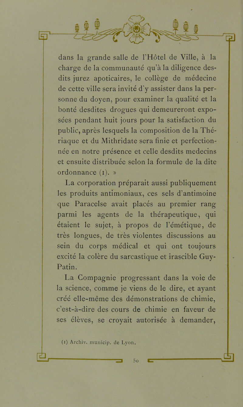 œ) dans la grande salle de l'Hôtel de Ville, à la charge de la communauté qu’à la diligence des- dits jurez apoticaires, le collège de médecine de cette ville sera invité d'y assister dans la per- sonne du doyen, pour examiner la qualité et la bonté desdites drogues qui demeureront expo- sées pendant huit jours pour la satisfaction du public, après lesquels la composition de la Thé- riaque et du Mithridate sera finie et perfection- née en notre présence et celle desdits médecins et ensuite distribuée selon la formule de la dite ordonnance (i). » La corporation préparait aussi publiquement les produits antimoniaux, ces sels d’antimoine que Paracelse avait placés au premier rang parmi les agents de la thérapeutique, qui étaient le sujet, à propos de l’émétique, de très longues, de très violentes discussions au sein du corps médical et qui ont toujours excité la colère du sarcastique et irascible Guy- Patin. La Compagnie progressant dans la voie de la science, comme je viens de le dire, et ayant créé elle-même des démonstrations de chimie, c’est-à-dire des cours de chimie en faveur de ses élèves, se croyait autorisée à demander, (i) Archiv. municip. de Lyon.