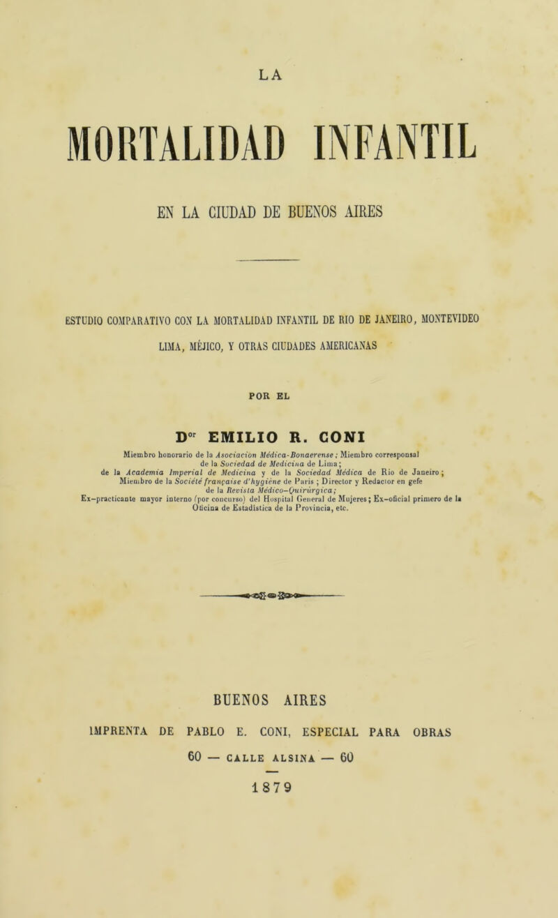 LA EN LA CIUDAD DE BUENOS AIRES ESTUDIO COMPARATIVO CON LA MORTALIDAD INFANTIL DE RIO DE JANEIRO, MONTEVIDEO LIMA, MÉJICO, Y OTRAS CIUDADES AMERICANAS POR EL Dor EMILIO R. CONI Miembro honorario de la Asociación Médica-Bonaerense; Miembro corresponsal de la Sociedad de Medicina de Lima; de la Academia Imperial de Medicina y de la Sociedad Médica de Rio de Janeiro; Miembro de la Société frangaise d'hygiéne de París ; Director y Redactor en gefe de la Revisla Médico-Quirúrgica; Ex-practicante mayor interno (por concurso) del Hospital General de Mujeres; Ex-oficial primero de la Oticina de Estadística de la Provincia, etc. BUENOS AIRES IMPRENTA DE PABLO E. CONI, ESPECIAL PARA OBRAS 60 — CALLE ALSINA — 60 1879