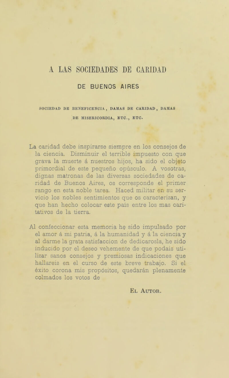 A LAS SOCIEDADES DE CARIDAD DE BUENOS AIRES SOCIEDAD DE BENEFICENCIA, DAMAS DE CARIDAD, DAMAS DE MISERICORDIA, ETC., ETC. La candad debe inspirarse siempre en los consejos de la ciencia. Disminuir el terrible impuesto con que grava la muerte á nuestros hijos, ha sido el objeto primordial de este pequeño opúsculo. A vosotras, dignas matronas de las diversas sociedades de ca- ridad de Buenos Aires, os corresponde el primer rango en esta noble tarea. Haced militar en su ser- vicio los nobles sentimientos que os caracterizan, y que han hecho colocar este pais entre los mas cari- tativos de la tierra. Al confeccionar esta memoria he sido impulsado por el amor á mi patria, á la humanidad y á la ciencia y al darme la grata satisfacción de dedicárosla, he sido inducido por el deseo vehemente de que podáis uti- lizar sanos consejos y premiosas indicaciones que hallareis en el curso de este breve trabajo. Si el éxito corona mis propósitos, quedarán plenamente colmados los votos de El Autor.