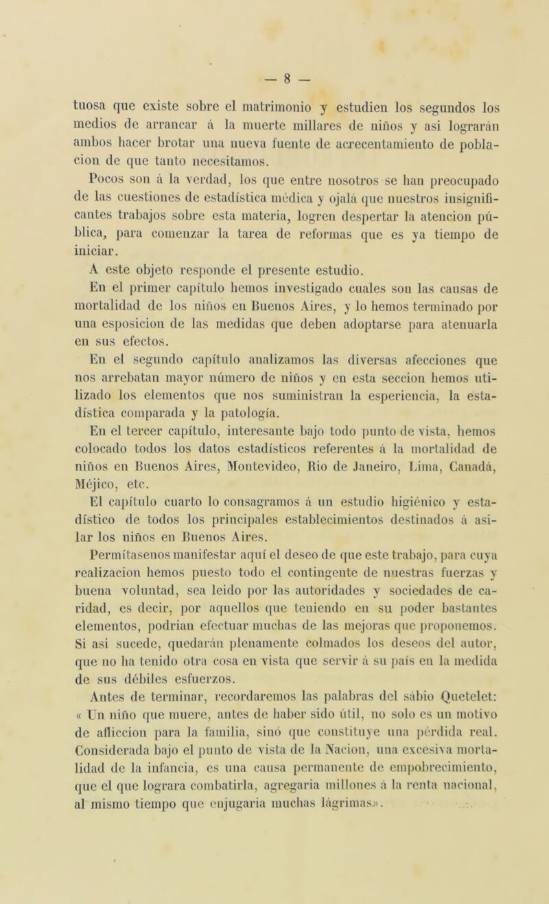 taosa que existe sobre el matrimonio y estudien los segundos los medios de arrancar á la muerte millares de niños y asi lograrán ambos hacer brotar una nueva fuente de acrecentamiento de pobla- ción de que tanto necesitamos. Pocos son á la verdad, los que entre nosotros se lian preocupado de las cuestiones de estadística médica y ojalá que nuestros insignifi- cantes trabajos sobre esta materia, logren despertar la atención pú- blica, para comenzar la tarea de reformas que es ya tiempo de iniciar. A este objeto responde el presente estudio. En el primer capítulo hemos investigado cuales son las causas de mortalidad de los niños en Buenos Aires, y lo hemos terminado por una esposicion de las medidas que deben adoptarse para atenuarla en sus efectos. En el segundo capítulo analizamos las diversas afecciones que nos arrebatan mayor número de niños y en esta sección hemos uti- lizado los elementos que nos suministran la esperiencia, la esta- dística comparada y la patología. En el tercer capítulo, interesante bajo todo punto de vista, hemos colocado todos los datos estadísticos referentes á la mortalidad de niños en Buenos Aires, Montevideo, Rio de Janeiro, Lima, Canadá, Méjico, etc. El capítulo cuarto lo consagramos á un estudio higiénico y esta- dístico de todos los principales establecimientos destinados á asi- lar los niños en Buenos Aires. Permítasenos manifestar aquí el deseo de que este trabajo, para cuya realización hemos puesto todo el contingente de nuestras fuerzas y buena voluntad, sea leido por las autoridades y sociedades de ca- ridad, es decir, por aquellos (pie teniendo en su poder bastantes elementos, podrian efectuar muchas de las mejoras que proponemos. Si asi sucede, quedarán plenamente colmados los deseos del autor, que no ha tenido otra cosa en vista que servir á su país en la medida de sus débiles esfuerzos. Antes de terminar, recordaremos las palabras del sábio Quetelet: « Un niño que muere, antes de haber sido útil, no solo es un motivo de aflicción para la familia, sino que constituye una pérdida real. Considerada bajo el punto de vista de la Nación, una excesiva morta- lidad de la infancia, es una causa permanente de empobrecimiento, que el que lograra combatirla, agregaria millones á la renta nacional, al mismo tiempo que enjugada muchas lágrimas;».