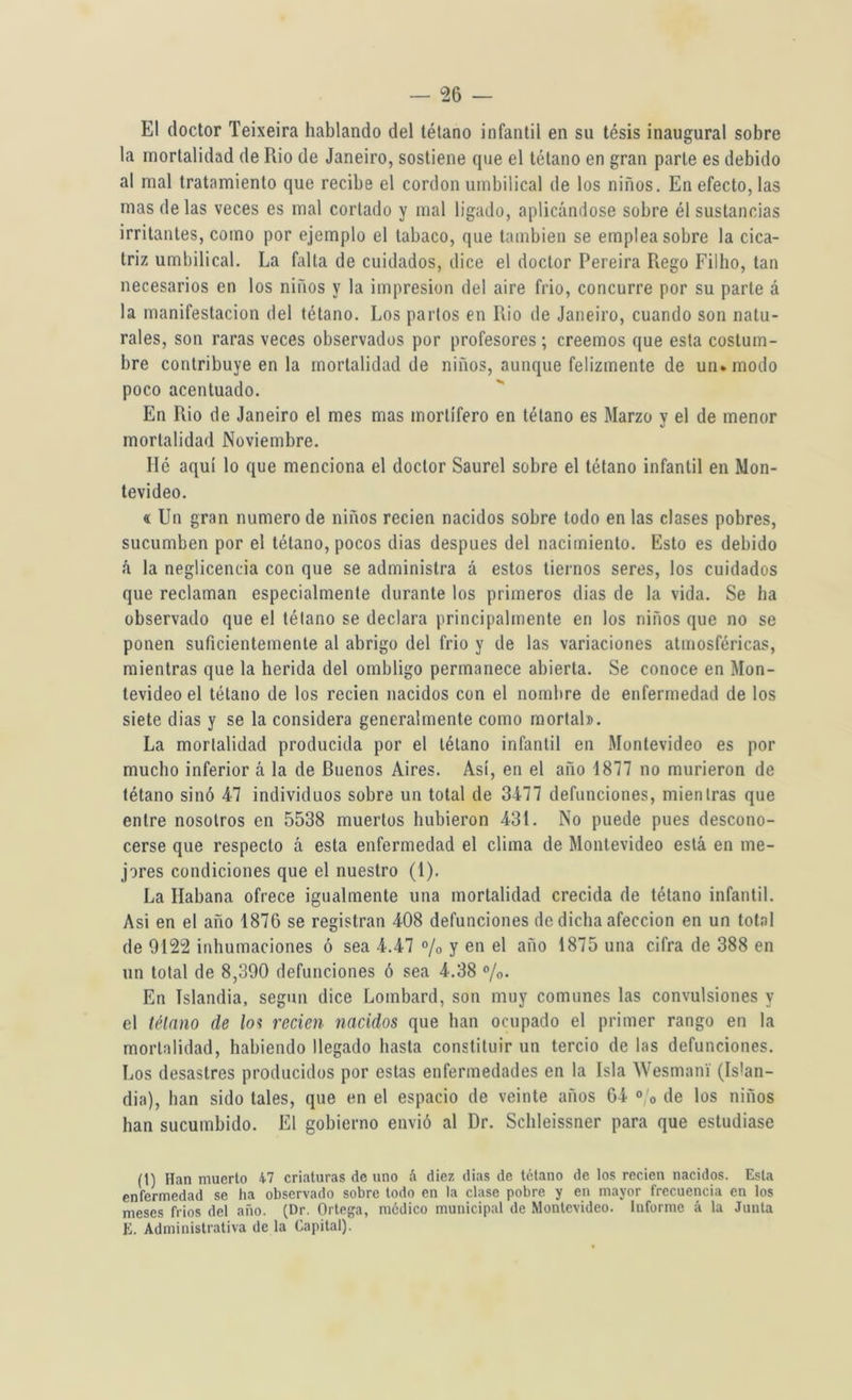 El doctor Teixeira hablando del tétano infantil en su tésis inaugural sobre la mortalidad de Rio de Janeiro, sostiene que el tétano en gran parle es debido al mal tratamiento que recibe el cordon umbilical de los niños. En efecto, las mas de las veces es mal cortado y mal ligado, aplicándose sobre él sustancias irritantes, como por ejemplo el tabaco, que también se emplea sobre la cica- triz umbilical. La falta de cuidados, dice el doctor Pereira Regó Filho, tan necesarios en los niños y la impresión del aire frió, concurre por su parte á la manifestación del tétano. Los partos en Ilio de Janeiro, cuando son natu- rales, son raras veces observados por profesores; creemos que esta costum- bre contribuye en la mortalidad de niños, aunque felizmente de un. modo poco acentuado. En Rio de Janeiro el mes mas mortífero en tétano es Marzo y el de menor mortalidad Noviembre. lié aquí lo que menciona el doctor Saurel sobre el tétano infantil en Mon- tevideo. « Un gran numero de niños recien nacidos sobre todo en las clases pobres, sucumben por el tétano, pocos dias después del nacimiento. Esto es debido á la neglicencia con que se administra á estos tiernos seres, los cuidados que reclaman especialmente durante los primeros dias de la vida. Se ha observado que el tétano se declara principalmente en los niños que no se ponen suficientemente al abrigo del frió y de las variaciones atmosféricas, mientras que la herida del ombligo permanece abierta. Se conoce en Mon- tevideo el tétano de los recien nacidos con el nombre de enfermedad de los siete dias y se la considera generalmente como mortal». La mortalidad producida por el tétano infantil en Montevideo es por mucho inferior á la de Buenos Aires. Así, en el año 1817 no murieron de tétano sino 47 individuos sobre un total de 3477 defunciones, mientras que entre nosotros en 5538 muertos hubieron 431. No puede pues descono- cerse que respecto á esta enfermedad el clima de Montevideo está en me- jores condiciones que el nuestro (1). La Habana ofrece igualmente una mortalidad crecida de tétano infantil. Asi en el año 1876 se registran 408 defunciones de dicha afección en un total de 9122 inhumaciones ó sea 4.47 % y en el año 1875 una cifra de 388 en un total de 8,390 defunciones ó sea 4.38 %. En Islandia, según dice Lombard, son muy comunes las convulsiones y el tétano de los recien nacidos que han ocupado el primer rango en la mortalidad, habiendo llegado hasta constituir un tercio de las defunciones. Los desastres producidos por estas enfermedades en la Isla Wesmani (Islan- dia), lian sido tales, que en el espacio de veinte años 64 0 0 de los niños han sucumbido. El gobierno envió al Dr. Schleissner para que estudiase (1) Han muerto K1 criaturas de uno á diez dias de tétano de los recien nacidos. Esta enfermedad se ha observado sobre todo en la clase pobre y en mayor frecuencia en los meses fríos del año. (Dr. Ortega, médico municipal de Montevideo. Informe á la Junta E. Administrativa de la Capital).