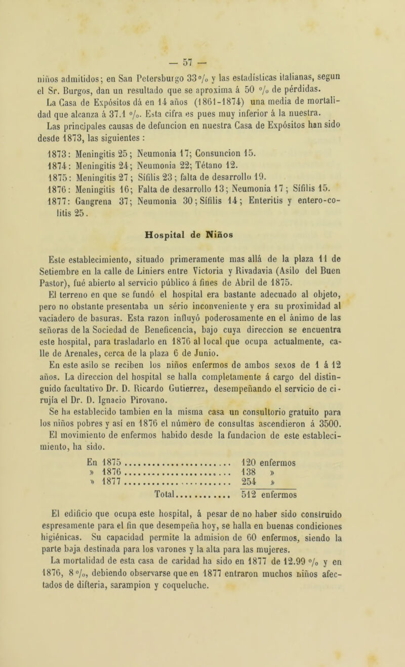 niños admitidos; en San Pelersburgo 33% y las estadísticas italianas, según el Sr. Burgos, dan un resultado que se aproxima á 50 % de pérdidas. La Gasa de Expósitos dá en 14 años (18(51-1874) una media de mortali- dad que alcanza á 37.1 %. Esta cifra es pues muy inferior á la nuestra. Las principales causas de defunción en nuestra Casa de Expósitos han sido desde 1873, las siguientes : 1873: Meningitis 25; Neumonia 17; Consunción 15. 1874: Meningitis 24; Neumonia 22; Tétano 12. 1875: Meningitis 27 ; Sífilis 23 ; falta de desarrollo 19. 1876: Meningitis 16; Falta de desarrollo 13; Neumonia 17 ; Sífilis 15. 1877: Gangrena 37; Neumonia 30; Sífilis 14; Enteritis y entero-co- litis 25. Hospital de Niños Este establecimiento, situado primeramente mas allá de la plaza 11 de Setiembre en la calle de Liniers entre Victoria y Rivadavia (Asilo del Buen Pastor), fué abierto al servicio público á fines de Abril de 1875. El terreno en que se fundó el hospital era bastante adecuado al objeto, pero no obstante presentaba un sério inconveniente y era su proximidad al vaciadero de basuras. Esta razón influyó poderosamente en el ánimo de las señoras de la Sociedad de Beneficencia, bajo cuya dirección se encuentra este hospital, para trasladarlo en 1876 al local que ocupa actualmente, ca- lle de Arenales, cerca de la plaza 6 de Junio. En este asilo se reciben los niños enfermos de ambos sexos de 1 á 12 años. La dirección del hospital se halla completamente á cargo del distin- guido facultativo Dr. D. Ricardo Gutiérrez, desempeñando el servicio de ci* rujia el Dr. D. Ignacio Pirovano. Se ha establecido también en la misma casa un consultorio gratuito para los niños pobres y asi en 1876 el número de consultas ascendieron á 3500. El movimiento de enfermos habido desde la fundación de este estableci- miento, ha sido. En 1875 120 enfermos » 1876 138 » 1877 254 j¡> Total 512 enfermos El edificio que ocupa este hospital, á pesar de no haber sido construido espresamente para el fin que desempeña hoy, se halla en buenas condiciones higiénicas. Su capacidad permite la admisión de 60 enfermos, siendo la parte baja destinada para los varones y la alta para las mujeres. La mortalidad de esta casa de caridad ha sido en 1877 de 12.99 % y en 1876, 8%, debiendo observarse que en 1877 entraron muchos niños afec- tados de difteria, sarampión y coqueluche.