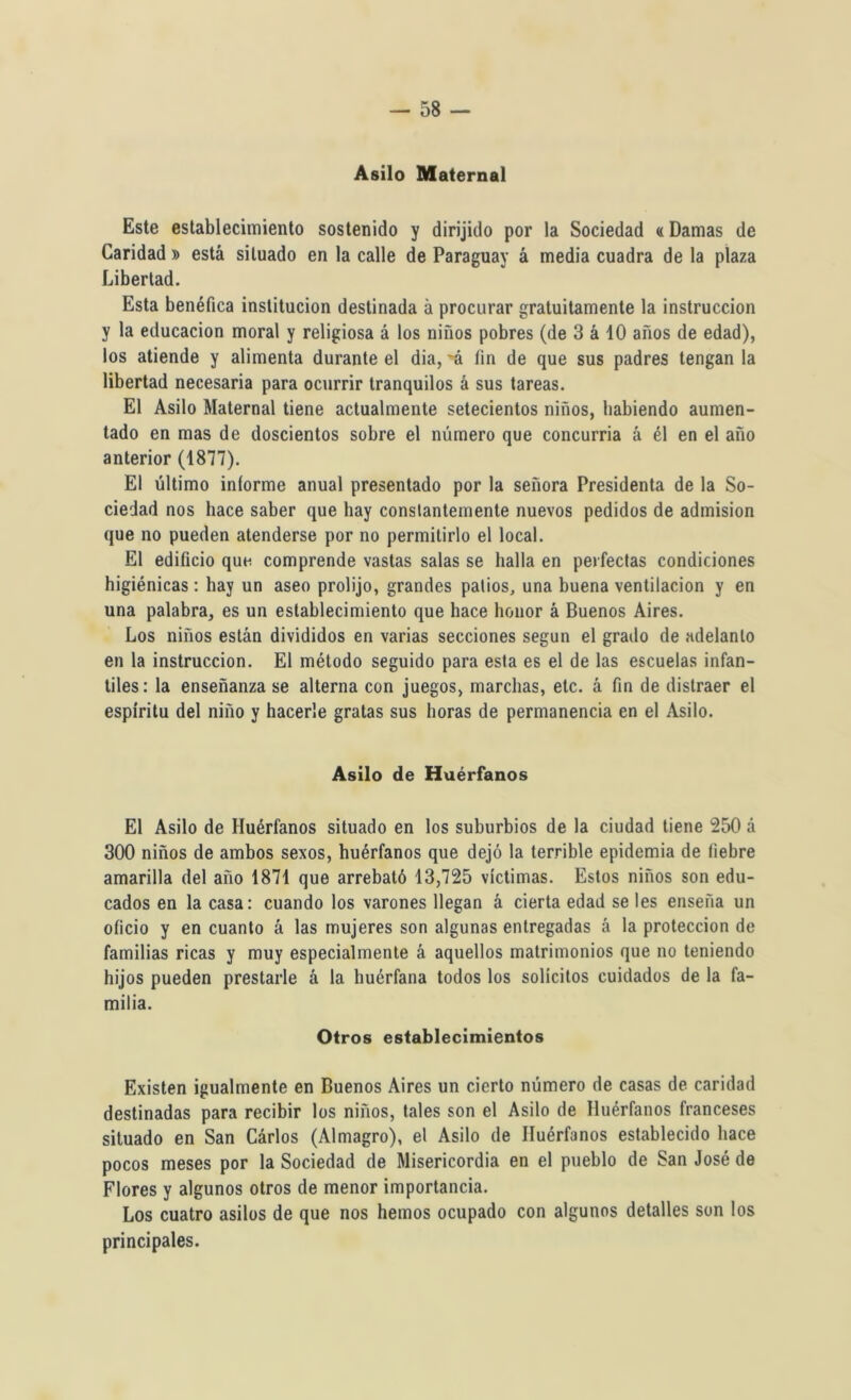 Asilo Maternal Este establecimiento sostenido y dirijido por la Sociedad «Damas de Caridad » está situado en la calle de Paraguay á media cuadra de la plaza Libertad. Esta benéfica institución destinada á procurar gratuitamente la instrucción y la educación moral y religiosa á los niños pobres (de 3 á 10 años de edad), los atiende y alimenta durante el dia, ~á fin de que sus padres tengan la libertad necesaria para ocurrir tranquilos á sus tareas. El Asilo Maternal tiene actualmente setecientos niños, habiendo aumen- tado en mas de doscientos sobre el número que concurria á él en el año anterior (1877). El último informe anual presentado por la señora Presidenta de la So- ciedad nos hace saber que hay constantemente nuevos pedidos de admisión que no pueden atenderse por no permitirlo el local. El edificio que comprende vastas salas se halla en perfectas condiciones higiénicas: hay un aseo prolijo, grandes patios, una buena ventilación y en una palabra, es un establecimiento que hace honor á Buenos Aires. Los niños están divididos en varias secciones según el grado de adelanto en la instrucción. El método seguido para esta es el de las escuelas infan- tiles: la enseñanza se alterna con juegos, marchas, etc. á fin de distraer el espíritu del niño y hacerle gratas sus horas de permanencia en el Asilo. Asilo de Huérfanos El Asilo de Huérfanos situado en los suburbios de la ciudad tiene 250 á 300 niños de ambos sexos, huérfanos que dejó la terrible epidemia de fiebre amarilla del año 1871 que arrebató 13,725 víctimas. Estos niños son edu- cados en la casa: cuando los varones llegan á cierta edad se les enseña un oficio y en cuanto á las mujeres son algunas entregadas á la protección de familias ricas y muy especialmente á aquellos matrimonios que no teniendo hijos pueden prestarle á la huérfana todos los solícitos cuidados de la fa- milia. Otros establecimientos Existen igualmente en Buenos Aires un cierto número de casas de caridad destinadas para recibir los niños, tales son el Asilo de Huérfanos franceses situado en San Cárlos (Almagro), el Asilo de Huérfanos establecido hace pocos meses por la Sociedad de Misericordia en el pueblo de San José de Flores y algunos otros de menor importancia. Los cuatro asilos de que nos hemos ocupado con algunos detalles son los principales.