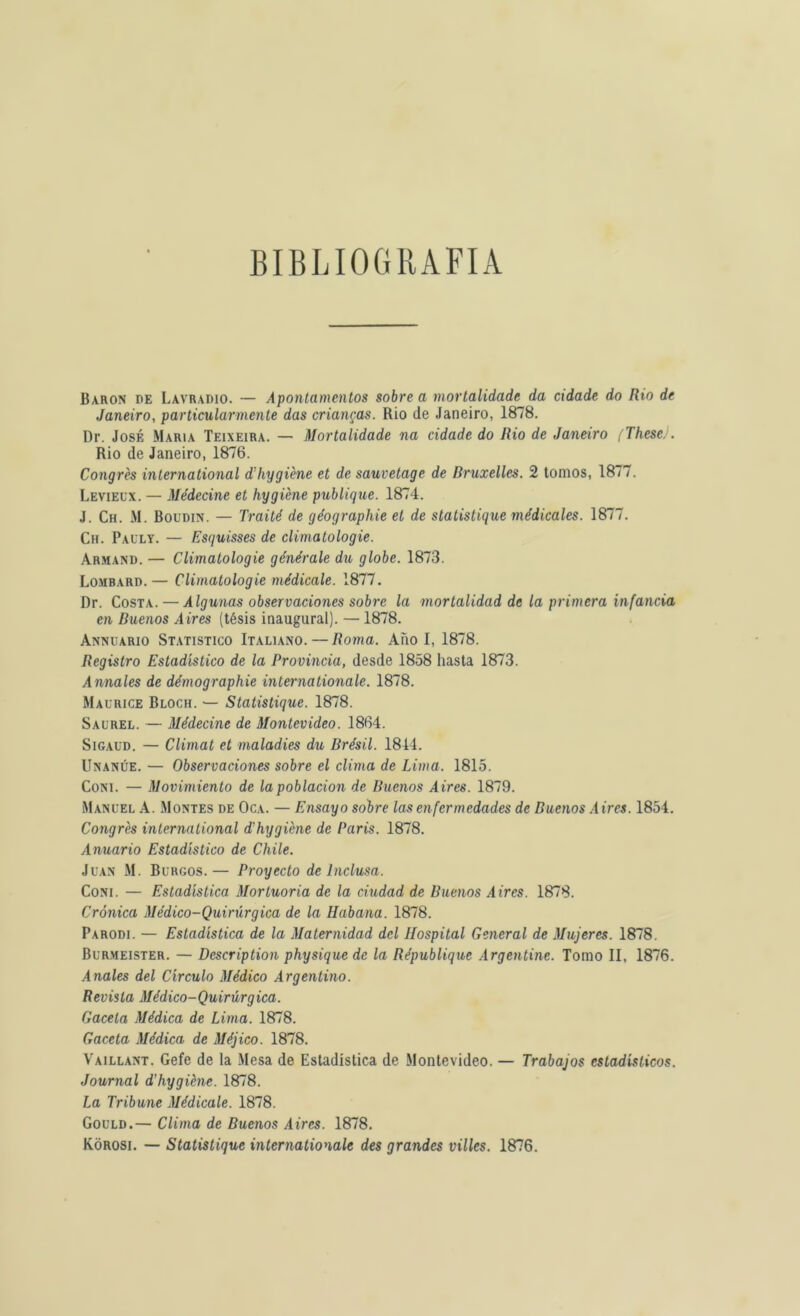 BIBLIOGRAFIA Barón pe Lavradio. — Apontamentos sobre a mortalidade da cidade do Rio de Janeiro, particularmente das crianzas. Rio de Janeiro, 1878. Dr. José María Teixeira. — Mortalidade na cidade do Rio de Janeiro (These.. Rio de Janeiro, 1876. Congres International d'hygiene et de sauvetage de Bruxelles. 2 tomos, 1877. Levieux. — Médecine et hygiene publique. 1874. J. Ch. M. Boudin. — Traité de géographie el de statistique médicales. 1877. Ch. Pauly. — Esquisses de climatologie. Armand. — Climatologie genérale du globe. 1873. Lombard.— Climatologie médicale. 1877. Dr. Costa. — Algunas observaciones sobre la mortalidad de la primera infancia en Buenos Aires (tésis inaugural). — 1878. Annuario Statistico Italiano. — Roma. Año I, 1878. Registro Estadístico de la Provincia, desde 1858 hasta 1873. A anales de démographie internationale. 1878. Maurice Bloch. — Statistique. 1878. Saurel. — Médecine de Montevideo. 1864. SiGAUD. — Climat et maladies du Brésil. 1844. Unanúe. — Observaciones sobre el clima de Lima. 1815. Coni. — Movimiento de la población de Buenos Aires. 1879. Manuel A. Montes de Oca. — Ensayo sobre las enfermedades de Buenos Aires. 1854. Congres international d'hygiene de París. 1878. Anuario Estadístico de Chile. Juan M. Burgos.— Proyecto de Inclusa. Coni. — Estadística Mortuoria de la ciudad de Buenos Aires. 1878. Crónica Médico-Quirúrgica de la Habana. 1878. Parodi. — Estadística de la Maternidad del Hospital General de Mujeres. 1878. Burmeister. — Description physique de la République Argentine. Tomo II, 1876. Anales del Círculo Médico Argentino. Revista Médico-Quirúrgica. Gaceta Médica de Lima. 1878. Gaceta Médica de Méjico. 1878. Vaillant. Gefe de la Mesa de Estadística de Montevideo. — Trabajos estadísticos. Journal d'hygiene. 1878. La Tribune Médicale. 1878. Gould.— Clima de Buenos Aires. 1878. Kórosi. — Statistique internationale des grandes villes. 1876.