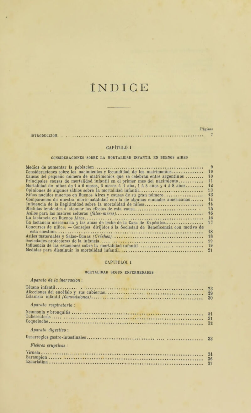 INDICE Págiuas INTRODUCCION 7 CAPÍTULO I CONSIDERACIONES SOBRE LA MORTALIDAD INFANTIL EN BUENOS AIRES Medios de aumentar la población 9 Consideraciones sobre los nacimientos y fecundidad de los matrimonios lo Causas del pequeño número de matrimonios que se celebran entre argentinos 10 Principales causas de mortalidad infantil en el primer mes del nacimiento II Mortalidad de niños de 1 á 6 meses, 6 meses á 1 año, 1 á 3 años y 4 á 8 años 12 Opiniones de algunos sábios sobre la mortalidad infantil 13 Niños nacidos muertos en Buenos Aires y causas de su gran número 13 Comparación de nuestra morti-natalidad con la de algunas ciudades americanas 14 Influencia de la ilegitimidad sobre la mortalidad de niños 14 Medidas tendentes á atenuar los efectos de esta causa 15 Asilos para las madres solteras (filles-méres) 16 La lactancia en Buenos Aires 16 La lactancia mercenaria y las amas de leche de la Casa de Expósitos 17 Concursos de niños. — Consejos dirijidos á la Sociedad de Beneficencia con motivo de esta cuestión 18 Asilos maternales y Salas-Cunas (Gréches) 18 Sociedades protectoras de la infancia 19 Influencia de las estaciones sobre la mortalidad infantil 19 Medidas para disminuir la mortalidad infantil 21 CAPÍTULOI I MORTALIDAD SEGUN ENFERMEDADES Aparato de la inervación : Tétano infantil...- 23 Afecciones del encéfalo y sus cubiertas 29 Eclamsia infantil (Convulsiones) ’***”* 30 Aparato respiratorio : Neumonía y bronquitis 31 Tuberculosis . ” ’ 3j Coqueluche ..!!!..'!!*.! 32 Aparato digestivo: Desarreglos gastrointestinales 33 Fiebres eruptivas: Viruela 31 Sarampión .i,!!!!!!',!!!”!! 36 Escarlatina !!!!!'. i!*.!'.'.! i!.'!!!! 37