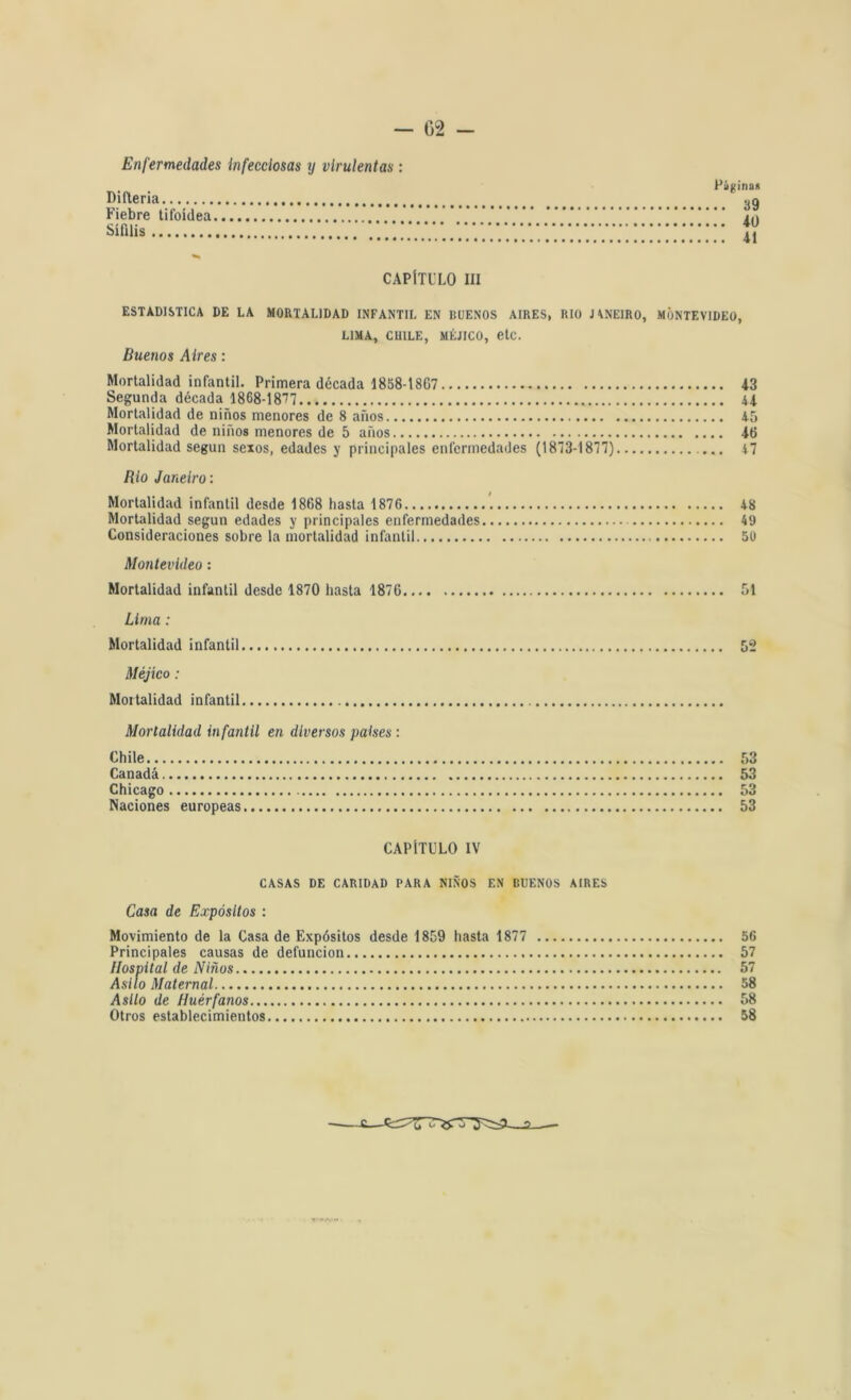 - 02 - Enfermedades infecciosas y virulentas: i Página* Difteria _ Fiebre tifoidea .**'.*.*.' ***.'*.’. !.*.*'* 10 Sífilis CAPÍTULO III ESTADISTICA DE LA MORTALIDAD INFANTIL EN BUENOS AIRES, RIO JANEIRO, MONTEVIDEO, LIMA, CHILE, MÉJICO, etc. Buenos Aires: Mortalidad infantil. Primera década 1858-18G7 13 Segunda década 1868-1877 41 Mortalidad de niños menores de 8 años 45 Mortalidad de niños menores de 5 años 16 Mortalidad según sexos, edades y principales enfermedades (1873-1877) 47 Río Janeiro: Mortalidad infantil desde 1868 hasta 1876 48 Mortalidad según edades y principales enfermedades 49 Consideraciones sobre la mortalidad infantil 50 Montevideo: Mortalidad infantil desde 1870 hasta 1876 51 Lima: Mortalidad infantil Méjico: Mortalidad infantil Mortalidad infantil en diversos países : Chile 53 Canadá 53 Chicago 53 Naciones europeas 53 CAPÍTULO IV CASAS DE CARIDAD PARA NIÑOS F.N BUENOS AIRES Casa de Expósitos : Movimiento de la Casa de Expósitos desde 1859 hasta 1877 56 Principales causas de defunción 57 Asilo de Huérfanos 58