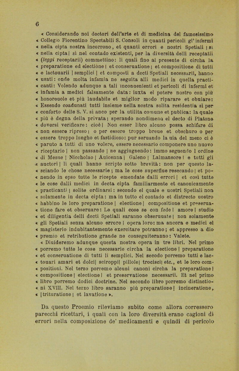 * Considerando noi doctori dell’arte et di medicina del famosissimo « Collegio Fiorentino Spectabili S. Consoli in quanti pericoli gl’infermi < nella cipta nostra incorrono, et quanti orrori e nostri Spetiali i si « nella cipta | sì nel contado existenti, per la diversità delli receptatii « (leggi receptarii) commettino: li quali fino al presente di circha la « preparatione ed electione | et conseruatione | et compositione di tutti € e lactouarii [semplici | et composti a decti Spetiali necessari^ hanno « usati: onde molta infamia ne seguita alli medici in quella practi- « canti: Volendo adunque a tali ineonuenienti et pericoli di infermi et < infamia a medici falsamente data: iuxta el potere nostro con più « honoreuole et più laudabile et miglior modo riparare et obuiare: « Essendo coadunati tutti insieme nella nostra solita residentia sì per « conforto delle S. V. si anco per la utilità comune et publica: la quale « più è degna della privata | sperando nondimeno el decto di Platone < doversi verificare : cioè | Non esser libro alcuno possa schifare di « non essere ripreso i o per essere troppo breue et obschuro o per « essere troppo lungho et fastidioso: pur seruando la uia del mezo ci è « paruto a tutti di uno volere, essere necessario componere uno nuovo « riceptario | non passando | ne aggiugnendo: immo seguendo 1 ordine < di Mesue [ Niccholao | Auicennaj Galeno | Lalmansore I e tutti gli a auctori | li quali hanno scripto sotto brevità: non per questo la- « sciando le chose necessarie; ma le cose superflue resecando | et po- « nendo in epso tutte le ricepte emendate dalli errori | et così tutte < le cose dalli medici in decta cipta familiarmente et canonicamente « praticanti | solite ordinarsi : secondo el quale e uostri Spetiali non « solamente in decta cipta: ma in tutto el contado et distrecto uostro « habbino le loro preparatione | electione | compositione et preserua- « tione fare et obseruare: Le quali cose se con fede I amore! studio « et diligentia delli decti Spetiali saranno obseruuate | non solamente « gli Spetiali senza alcuno errore I opera loro: ma ancora e medici el € magisterio indubitantemente exercitare potranno; et appresso a dio « premio et retributiono grande ne conseguiteranno : Valete. « Diuideremo adunque questa nostra opera in tre libri. Nel primo « porremo tutte le cose necessarie circha la electione | preparatione « et conseruatione di tutti li semplici. Nel secodo porremo tutti e lac- « touari amari et dolci] sciroppi! pillole! trocisci| etc., et le loro com- « positioni. Nel terzo porremo alcuni canoni circha la preparatione! « compositione | electione I et preservatione necessarii. Et nel primo « libro porremo dodici doctrine. Nel secondo libro porremo distinctio- « ni XVIII. Nel terzo libro saranno più preparatione I incineratione, « 1 trituratione | 9t lavatione ». Da questo Proemio rileviamo subito come allora corressero parecchi ricettari, i quali con la loro diversità erano cagioni di errori nella composizione de’ medicamenti e quindi di pericolo