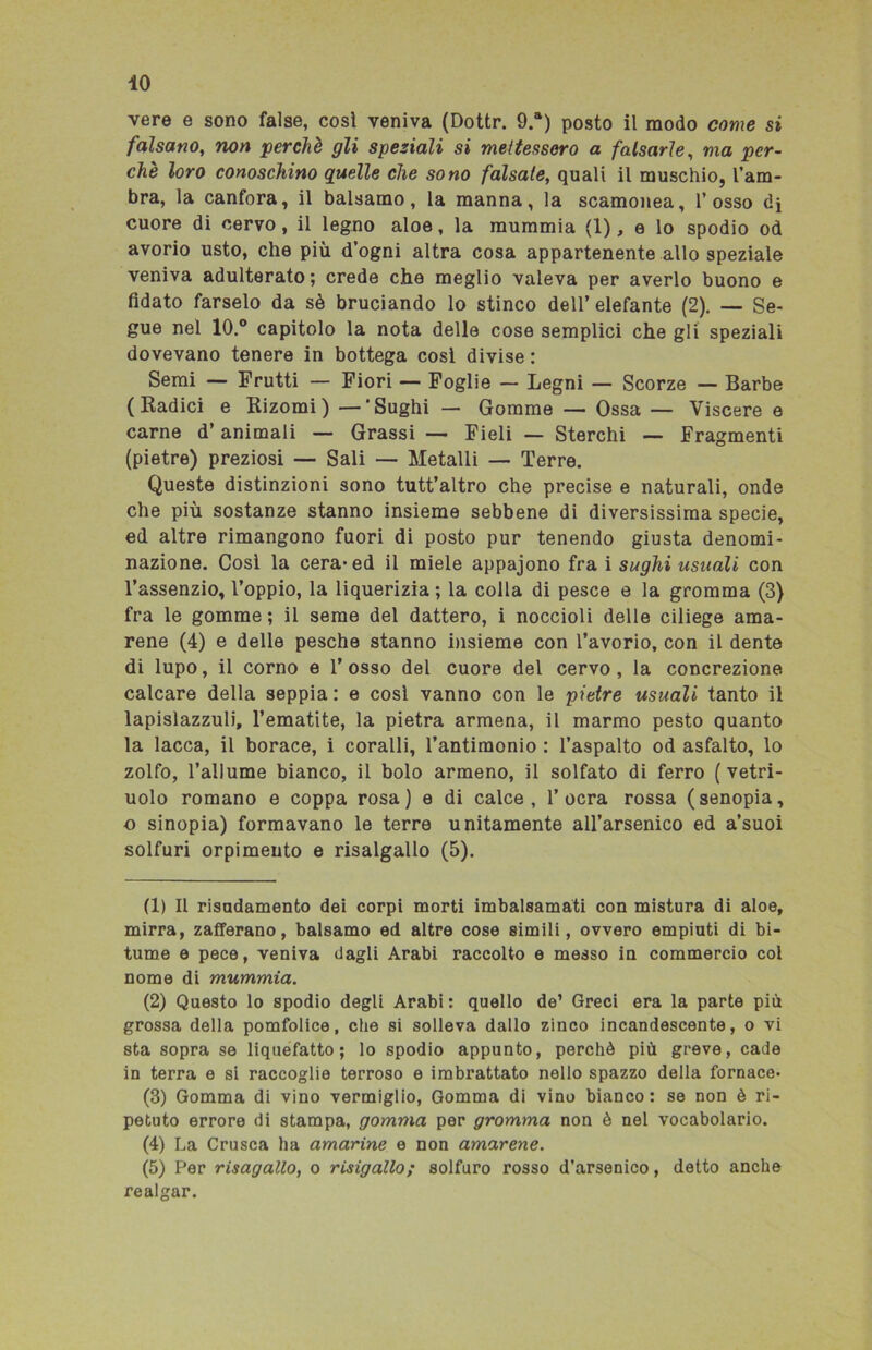 vere e sono false, così veniva (Dottr. 9.a) posto il modo come si falsano, non perchè gli speziali si mettessero a falsarle, ma per- che loro conoschino quelle che sono falsale, quali il muschio, l’am- bra, la canfora, il balsamo, la manna, la scamonea, l’osso di cuore di cervo, il legno aloe, la mummia (1), e lo spodio od avorio usto, che più d’ogni altra cosa appartenente allo speziale veniva adulterato; crede che meglio valeva per averlo buono e fidato farselo da sè bruciando lo stinco dell’ elefante (2). — Se- gue nel 10.° capitolo la nota delle cose semplici che gli speziali dovevano tenere in bottega cosi divise : Semi — Frutti — Fiori — Foglie — Legni — Scorze — Barbe (Radici e Rizomi) — ‘Sughi — Gomme — Ossa — Viscere e carne d’animali — Grassi — Fieli — Sterchi — Fragmenti (pietre) preziosi — Sali — Metalli — Terre. Queste distinzioni sono tutt’altro che precise e naturali, onde che più sostanze stanno insieme sebbene di diversissima specie, ed altre rimangono fuori di posto pur tenendo giusta denomi- nazione. Così la cera* ed il miele appajono fra i sughi usuali con l’assenzio, l’oppio, la liquerizia ; la colla di pesce e la gromma (3) fra le gomme ; il seme del dattero, i noccioli delle ciliege ama- rene (4) e delle pesche stanno insieme con l’avorio, con il dente di lupo, il corno e l’osso del cuore del cervo, la concrezione calcare della seppia : e cosi vanno con le pietre usuali tanto il lapislazzuli, l’ematite, la pietra armena, il marmo pesto quanto la lacca, il borace, i coralli, l’antimonio : l’aspalto od asfalto, lo zolfo, l’allume bianco, il bolo armeno, il solfato di ferro ( vetri- uolo romano e coppa rosa) e di calce, l’ocra rossa (senopia, o sinopia) formavano le terre unitamente all’arsenico ed a’suoi solfuri orpimento e risalgallo (5). (1) Il risadamento dei corpi morti imbalsamati con mistura di aloe, mirra, zafferano, balsamo ed altre cose simili, ovvero empiuti di bi- tume e pece, veniva dagli Arabi raccolto e messo in commercio col nome di mummia. (2) Questo lo spodio degli Arabi: quello de’ Greci era la parte più grossa della pomfolice, che si solleva dallo zinco incandescente, o vi sta sopra se liquefatto; lo spodio appunto, perchè più greve, cade in terra e si raccoglie terroso e imbrattato nello spazzo della fornace- (3) Gomma di vino vermiglio, Gomma di vino bianco: se non è ri- petuto errore di stampa, gomma per gromma non è nel vocabolario. (4) La Crusca ha amarine e non amarene. (5) Per risagallo, o risigallo; solfuro rosso d’arsenico, detto anche realgar.