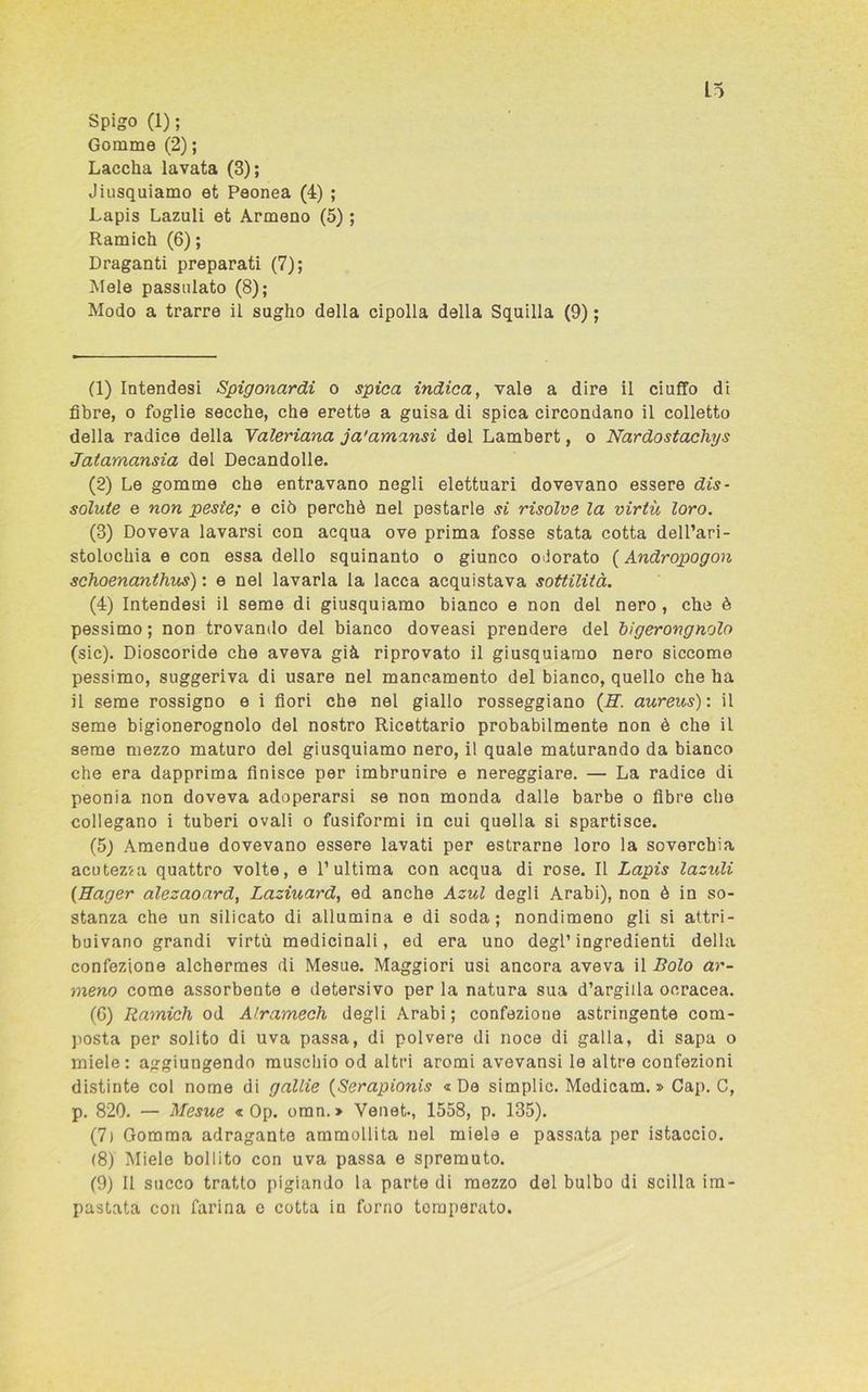 Spigo (1); Gomme (2) ; Laccka lavata (3); Jiusquiamo et Peonea (4) ; Lapis Lazuli et Armeno (5) ; Ramich (6) ; Draganti preparati (7); Mele passivato (8); Modo a trarre il sugho della cipolla della Squilla (9) ; (1) Intendesi Spigonardi o spica indica, vale a dire il ciuffo di fibre, o foglie secche, che erette a guisa di spica circondano il colletto della radice della Valeriana ja'amansi del Lambert, o Nardostachys Jatarnansia del Decandolle. (2) Le gomme che entravano negli elettuari dovevano essere dis- solute e non peste; e ciò perchè nel pestarle si risolve la virtù loro. (3) Doveva lavarsi con acqua ove prima fosse stata cotta dell’ari- stolochia e con essa dello squinanto o giunco odorato ( Andropogon schoenanthus) : e nel lavarla la lacca acquistava sottilità. (4) Intendesi il seme di giusquiamo bianco e non del nero , che è pessimo; non trovando del bianco doveasi prendere del bigerovgnolo (sic). Dioscoride che aveva già riprovato il giusquiamo nero siccome pessimo, suggeriva di usare nel mancamento del bianco, quello che ha il seme rossigno e i fiori che nel giallo rosseggiano (E. aureus): il seme bigionerognolo del nostro Ricettario probabilmente non è che il seme mezzo maturo del giusquiamo nero, il quale maturando da bianco che era dapprima finisce per imbrunire e nereggiare. — La radice di peonia non doveva adoperarsi se non monda dalle barbe o fibre che collegano i tuberi ovali o fusiformi in cui quella si spartisce. (5) Amendue dovevano essere lavati per estrarne loro la soverchia acutezza quattro volte, e l’ultima con acqua di rose. Il Lapis lazidi (Hager alezaoard, Laziuard, ed anche Azul degli Arabi), non è in so- stanza che un silicato di allumina e di soda; nondimeno gli si attri- buivano grandi virtù medicinali, ed era uno degl’ingredienti della confezione alchermes di Mesue. Maggiori usi ancora aveva il Bolo ar- meno come assorbente e detersivo per la natura sua d’argilla ocracea. (6) Ramich od Alramech degli Arabi ; confezione astringente com- posta per solito di uva passa, di polvere di noce di galla, di sapa o miele: aggiungendo muschio od altri aromi avevansi le altre confezioni distinte col nome di gallie (Serapionis «De simplic. Modicam. » Cap. C, p. 820. — Mesue « Op. omn.» Venet*, 1558, p. 135). (7) Gomma adragante ammollita nel miele e passata per istaccio. (8) Miele bollito con uva passa e spremuto. (9) Il succo tratto pigiando la parte di mezzo del bulbo di scilla im- pastata con farina e cotta in forno temperato.