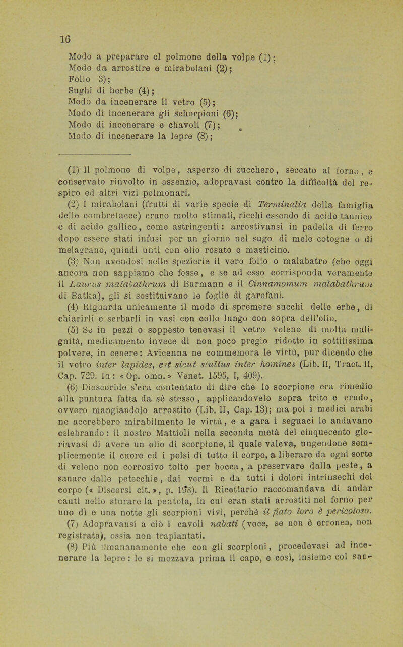 Modo a preparare el polmone della volpe (i); Modo da arrostire e mirabolani (2); Folio 3); Sughi di herbe (4) ; Modo da incenerare il vetro (5); Modo di incenerare gli schorpioni (6); Modo di incenerare e diavoli (7); Modo di incenerare la lepre (8); (1) Il polmone di volpe, asperso di zucchero, seccato al forno, e conservato rinvolto in assenzio, adopravasi contro la difficoltà, del re- spiro ed altri vizi polmonari. (2) I mirabolani (frutti di varie specie di Terminalia della famiglia delle combretacee) erano molto stimati, ricchi essendo di acido tannico e di acido gallico, come astringenti: arrostivansi in padella di ferro dopo essere stati infusi per un giorno nel sugo di mele cotogne o di melagrano, quindi unti con olio rosato o masticino. (3,) Non avendosi nelle spezierie il vero folio o malabatro (che oggi ancora non sappiamo che fosse, e se ad esso corrisponda veramente il Laurus malabathrum di Burmann e il Cinnamomum malabathrum di Batka), gli si sostituivano le foglie di garofani. (4) Riguarda unicamente il modo di spremere succhi dello erbe, di chiarirli e serbarli in vasi con collo lungo con sopra dell’olio. (5) So in pezzi o soppesto tenevasi il vetro veleno di molta mali- gnità, medicamento invece di non poco pregio ridotto in sottilissima polvere, in cenere: Avicenna ne commemora le virtù, pur dicendo che il vetro inter lapides, est sicut stultus inter homines (Lib. II, Tract. II, Cap. 729. In: « Op. omn.» Venet. 1595, I, 409). (G) Dioscoride s’era contentato di dire che lo scorpione era rimedio alla puntura fatta da sè stesso, applicandovelo sopra trito o crudo, ovvero mangiandolo arrostito (Lib. II, Cap. 13); ma poi i medici arabi ne accrebbero mirabilmente le virtù, e a gara i seguaci le andavano celebrando: il nostro Mattioli nella seconda metà del cinquecento glo- riavasi di avere un olio di scorpione, il quale valeva, ungendone sem- plicemente il cuore ed i polsi di tutto il corpo, a liberare da ogni sorte di veleno non corrosivo tolto per bocca, a preservare dalla peste, a sanare dallo petecchie , dai vermi e da tutti i dolori intrinsechi del corpo (« Discorsi cit. », p. 168). Il Ricettario raccomandava di andar cauti nello sturare la pentola, in cui eran stati arrostiti nel forno per uno dì e una notte gli scorpioni vivi, perchè il fiato loro è pericoloso. (7) Adopravarisi a ciò i cavoli nabati (voce, se non ò erronea, non registrata), ossia non trapiantati. (8) Più kmananamente che con gli scorpioni, procedovasi ad ince- nerare la lepre: le si mozzava prima il capo, e così, insieme col san-