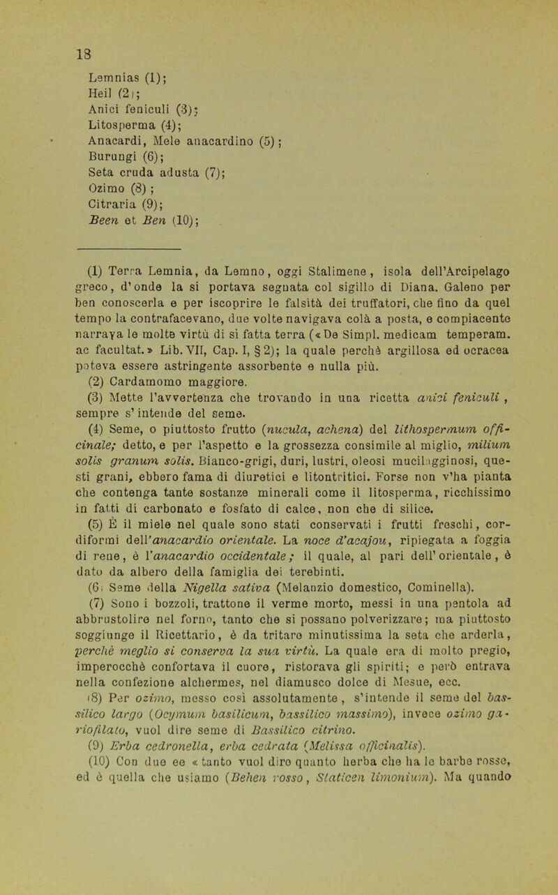 Lemnias (1); Heil (2i; Anici feniculi (3); Litosperma (4); Anacardi, Mele anacardino (5); Burungi (6); Seta cruda adusta (7); Ozimo (8) ; Citraria (9); JBeen ot Ben (10); (1) Terra Lemnia, da Lemno, oggi Stalimene , isola dell’Arcipelago greco, d’onde la si portava seguata col sigillo di Diana. Galeno per ben conoscerla e per iscoprire le falsità dei truffatori, che fino da quel tempo la contrafacevano, due volte navigava colà a posta, e compiacente narrava le molte virtù di sì fatta terra (« De Simpl. medicam temperam. ac facultat. » Lib.VII, Cap. I, §2); la quale perchè argillosa ed ocracea poteva essere astringente assorbente e nulla più. (2) Cardamomo maggiore. (3) Mette l’avvertenza che trovando in una ricetta anici feniculi , sempre s’intende del seme. (4) Seme, o piuttosto frutto (nucula, achena) del lithospermum offi- cinale; detto, e per l’aspetto e la grossezza consimile al miglio, milium solis granum solis. Bianco-grigi, duri, lustri, oleosi mucilagginosi, que- sti grani, ebbero fama di diuretici e litontritici. Forse non v’ha pianta che contenga tante sostanze minerali come il litosperma, ricchissimo in fatti di carbonato e fosfato di calce, non che di silice. (5) È il miele nel quale sono stati conservati i frutti freschi, cor- diformi de\V anacardio orientale. La noce d’acajou, ripiegata a foggia di rene, è Yanacardio occidentale; il quale, al pari dell’orientale, è dato da albero della famiglia dei terebinti. (6; Seme della Nigella satina (Melanzio domestico, Cominella). (7) Sono i bozzoli, trattone il verme morto, messi in una pentola ad abbrustolire nel forno, tanto che si possano polverizzare; ma piuttosto soggiunge il Ricettario, è da trituro minutissima la seta che arderla, perchè meglio si conserva la sua virtù. La quale era di molto pregio, imperocché confortava il cuore, ristorava gli spiriti; o però entrava nella confezione alchermes, nel diamusco dolce di Mesue, ecc. <8) Per ozimo, messo così assolutamente, s’intende il seme del bas- silico largo (Ocymum basilicum, bassilico massimo), invece ozimo ga- riofilato, vuol dire seme di Bassilico citrino. (9) Erba cedronella, erba cedrata (Melissa ofjicinalis). (10) Con due ee « tanto vuol diro quanto lierba che ha lo barbe rosse, ed ò quella che usiamo (Behen rosso, Staticeli limonium). Ma quando