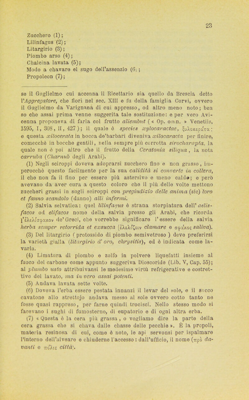 Zucchero (1); Lilinfagus (2); Litargirio (3) ; Piombo arso (4) ; Chalcina lavata (5); Modo a chavaro el sugo dell’assenzio (6j ; Propoleon (7); se il Guglielmo cui accenna il Ricettario sia quello da Brescia detto VAggregatore, che fiorì nel sec. XIII e fu della famiglia Corvi, ovvero il Guglielmo da Yarignana di cui appresso, od altro meno noto; ben so che assai prima venne suggerita tale sostituzione: e per vero Avi- cenna proponeva di farla col frutto aliembut (« Op. omn. » Venetiis, 1595, I, 308, II, 427 ); il quale ò species xylocaractae, IjuXoxspaTX : e questa xilocerata in bocca de’barbari diveniva xilocaracta per finire, comecché in bocche gentili, nella sempre più corrotta sirocliarapta, la quale non ò poi altro che il frutto della Ceratonia siliqua , la nota carruba (Charnub degli Arabi). (1) Negli sciroppi doveva adoprarsi zucchero fino e non grasso, im- perocché questo facilmente per la sua calidità si converte in collera, il che non fa il fino per essere più astersivo e meno caldo; e però avevano da aver cura a questo coloro che il più delle volte mettono zuccheri grassi in sugli sciroppi con pregiudizio delle anima (sic) loro et fanno scandolo (danno) alli infermi. (2) Salvia selvatica: quel lilinfagus è strana storpiatura dell’ aelis- facos od elifacos nome della salvia presso gli Arabi, che ricorda l’IXeÀcffc&xy.ov de’ Greci, che vorrebbe significare l’essere della salvia herba semper retorrida et exsucca (IXsX'^siv clamare e aoxy.o<; saliva). (3) Del litargirio ( protossido di piombo semivetroso ) deve preferirsi la varietà gialla (litargirio d’oro, chrysitis), ed è indicata come la- varla. (4) Limatura di piombo e zolfo in polverè liquefatti insieme al fuoco del carbone come appunto suggeriva Dioscoride (Lib. Y, Cap. 55); al plumbo usto attribuivansi le medesime virtù refrigerative e costret- tivo del lavato, ma invero assai potenti. (5) Andava lavata sette volte. (6) Doveva l’erba essere pestata innanzi il levar del sole, e il succo cavatone allo strettojo andava messo al sole ovvero cotto tanto ne fosse quasi rappreso, per farne quindi trocisci. Nello stesso modo si facevano i sughi di fumosterno, di eupatorio e di ogni altra erba. (7) « Questa è la cera più grassa , o vogliamo dire la parte della cera grassa che si chava dalle chasse delle pecchie ». È la propoli, materia resinosa di cui, come ò noto, le api servonsi per ispalmare l’interno dell’alveare e chiuderne l’accesso : dall’ufficio, il nome (up da- vanti e -JXi; città).