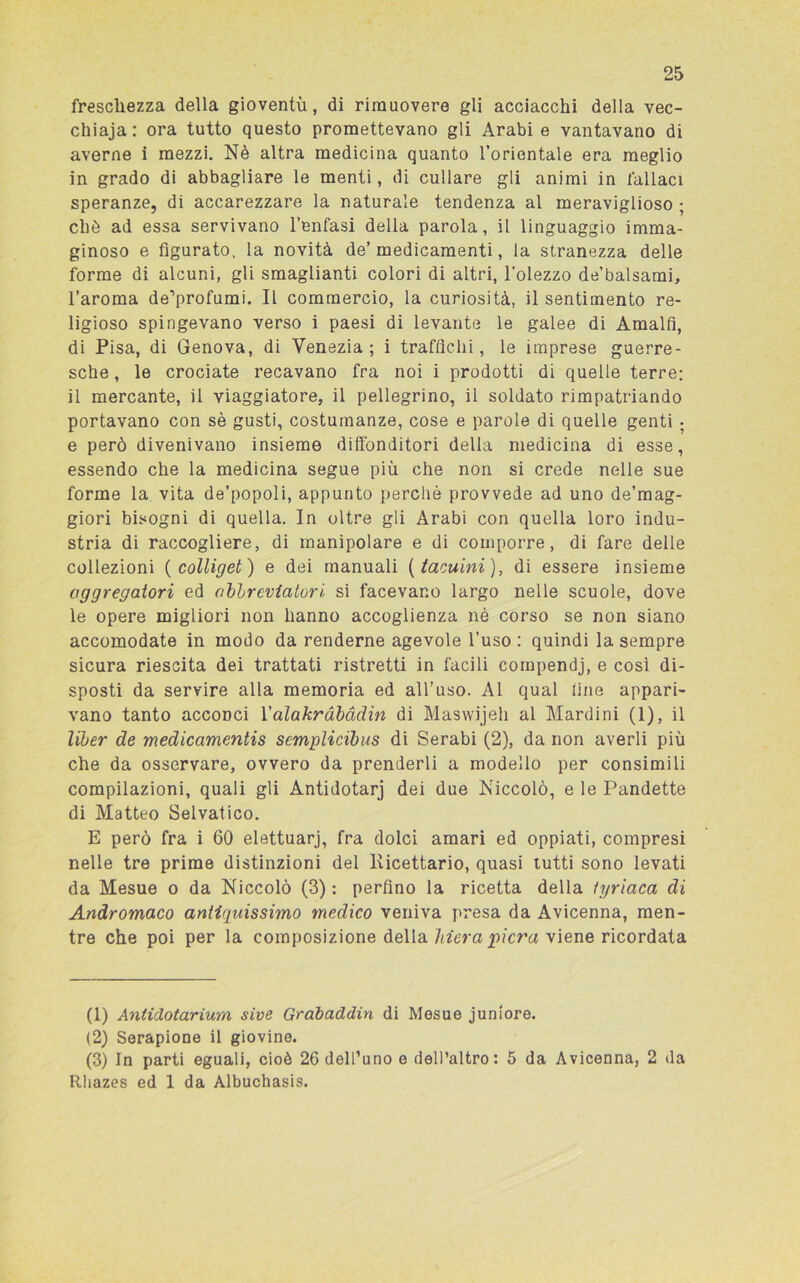 freschezza della gioventù, di rimuovere gli acciacchi della vec- chiaja: ora tutto questo promettevano gli Arabi e vantavano di averne i mezzi. Nè altra medicina quanto l’orientale era meglio in grado di abbagliare le menti, di cullare gli animi in fallaci speranze, di accarezzare la naturale tendenza al meraviglioso ; chè ad essa servivano l’enfasi della parola, il linguaggio imma- ginoso e figurato, la novità de’ medicamenti, la stranezza delle forme di alcuni, gli smaglianti colori di altri, l’olezzo de’balsami, l’aroma de’profumi. Il commercio, la curiosità, il sentimento re- ligioso spingevano verso i paesi di levante le galee di Amalfi, di Pisa, di Genova, di Venezia; i traffichi, le imprese guerre- sche , le crociate recavano fra noi i prodotti di quelle terre; il mercante, il viaggiatore, il pellegrino, il soldato rimpatriando portavano con sè gusti, costumanze, cose e parole di quelle genti ; e però divenivano insieme diffonditori della medicina di esse, essendo che la medicina segue più che non si crede nelle sue forme la vita de’popoli, appunto perché provvede ad uno de’mag- giori bisogni di quella. In oltre gli Arabi con quella loro indu- stria di raccogliere, di manipolare e di comporre, di fare delle collezioni ( colliget ) e dei manuali ( taouini), di essere insieme aggregatovi ed abbreviatovi si facevano largo nelle scuole, dove le opere migliori non hanno accoglienza nè corso se non siano accomodate in modo da renderne agevole l’uso : quindi la sempre sicura riescita dei trattati ristretti in facili compendi, e così di- sposti da servire alla memoria ed all’uso. Al qual line appari- vano tanto acconci Yalakràbàdin di Maswijeh al Mardini (1), il liber de medicamentis semplicibus di Serabi (2), da non averli più che da osservare, ovvero da prenderli a modello per consimili compilazioni, quali gli Antidotarj dei due Niccolò, e le Pandette di Matteo Selvatico. E però fra i 60 elettuarj, fra dolci amari ed oppiati, compresi nelle tre prime distinzioni del Ricettario, quasi tutti sono levati da Mesue o da Niccolò (3): perfino la ricetta della lyviaca di Andromaco antiquissimo medico veniva presa da Avicenna, men- tre che poi per la composizione della Mera pierà viene ricordata (1) Antidotarium sive Gràbaddin di Mesue junlore. (2) Serapione il giovine. (3) In parti eguali, cioè 26 dell’uno e dell’altro: 5 da Avicenna, 2 da Rhazes ed 1 da Albuchasis.