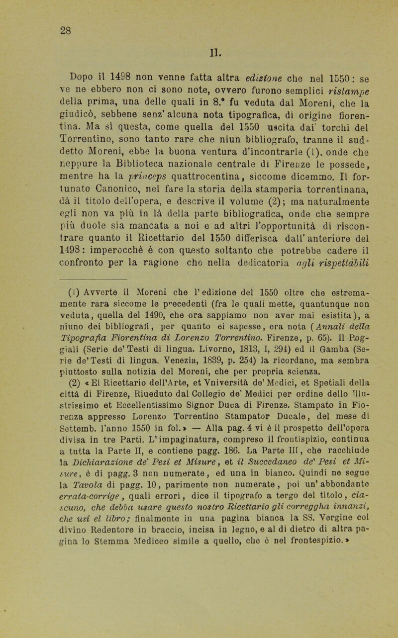 II. Dopo il 1498 non venne fatta altra edizione che nel 1550: se ve ne ebbero non ci sono note, ovvero furono semplici ristampe della prima, una delle quali in 8.° fu veduta dal Moreni, che la giudicò, sebbene senz’alcuna nota tipografica, di origine fioren- tina. Ma sì questa, come quella del 1550 uscita dai' torchi del Torrentino, sono tanto rare che niun bibliografo, tranne il sud- detto Moreni, ebbe la buona ventura d’incontrarle (1), onde che neppure la Biblioteca nazionale centrale di Firenze le possedè, mentre ha la princeps quattrocentina, siccome dicemmo. Il for- tunato Canonico, nel fare la storia della stamperia torrentinana, dà il titolo dell’opera, e descrive il volume (2); ma naturalmente egli non va più in là della parte bibliografica, onde che sempre più duole sia mancata a noi e ad altri l’opportunità di riscon- trare quanto il Ricettario del 1550 differisca dall’ anteriore del 1193: imperocché è con questo soltanto che potrebbe cadere il confronto per la ragione che nella dedicatoria agli rispettàbili (1) Avverte il Moreni che l’edizione del 1550 oltre che estrema- mente rara siccome le precedenti (fra le quali mette, quantunque non veduta, quella del 1490, che ora sappiamo non aver mai esistita), a niuno dei bibliografi, per quanto ei sapesse, era nota ( Annali della Tipografia Fiorentina di Lorenzo Torrentino. Firenze, p. 65). Il Fog- giali (Serie de’ Testi di lingua. Livorno, 1813, I, 294) ed il Gamba (Se- rie de’Testi di lingua. Venezia, 1839, p. 254) la ricordano, ma sembra piuttosto sulla notizia del Moreni, che per propria scienza. (2) « E1 Ricettario dell’Arte, et Vniversità de’Medici, et Spetiali della città di Firenze, Riueduto dal Collegio de’ Medici per ordine dello illu- strissimo et Eccellentissimo Signor Duca di Firenze. Stampato in Fio- renza appresso Lorenzo Torrentino Stampator Ducale, del mese di Settemb. l’anno 1550 in fol.» — Alla pag. 4 vi è il prospetto dell’opera divisa in tre Parti. L’impaginatura, compreso il frontispizio, continua a tutta la Parte II, e contiene pagg. 186. La Parte IH, che racchiude la Dichiarazione de' Pesi et Misure, et il Succedaneo de' Pesi et Mi- sure, è di pagg. 3 non numerate, ed una in bianco. Quindi ne segue la Tavola di pagg. 10, parimente non numerate, poi un’abbondante errata-corrige, quali errori, dice il tipografo a tergo del titolo, cia- scuno, che debba usare questo nostro Ricettario gli correggila innanzi, che usi el libro; finalmente in una pagina bianca la SS. Vergine col divino Redentore in braccio, incisa in legno, e al di dietro di altra pa- gina lo Stemma Mediceo simile a quello, che è nel frontespizio.*