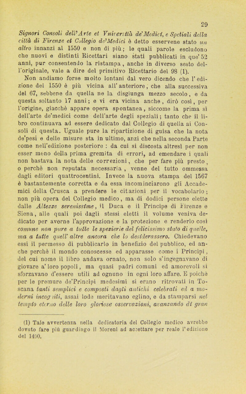 20 Signori Consoli dell’Arte et Vnirersità de Medici, e Spctiali della città di Firenze et Collegio dtp Medici è detto esservene stato un altro innanzi al 1550 e non di più; le quali parole escludono che nuovi e distinti Ricettari siano stati pubblicati in que’52 anni, pur consentendo la ristampa , anche in diverso sesto del- l’originale, vale a dire del primitivo Ricettario del 98 (1). Non andiamo forse molto lontani dal vero dicendo che l’edi- zione del 1550 è più vicina all’ anteriore, che alla successiva del 67, sebbene da quella ne la disgiunga mezzo secolo, e da questa soltanto 17 anni; e vi era vicina anche, dirò cosi, per l’origine, giacché appare opera spontanea, siccome la prima si dell’arte de’medici come dell’arte degli speziali; tanto che il li- bro continuava ad essere dedicato dal Collegio di quella ai Con- soli di questa. Uguale pure la ripartizione di guisa che la nota de’pesi e delle misure sta in ultimo, anzi che nella seconda Parte come nell’edizione posteriore : da cui si discosta altresì per non esser meno della prima gremita di errori, ad emendare i quali non bastava la nota delle correzioni, che per fare più presto, o perchè non reputata necessaria , venne del tutto ommessa dagli editori quattrocentini. Invece la nuova stampa del 1567 è bastantemente corretta e da essa incominciarono gli Accade- mici della Crusca a prendere le citazioni per il vocabolario; non più opera del Collegio medico, ma di dodici persone elette dalle Altezze serenissime, il Duca e il Principe di Firenze e Siena, alle quali poi dagli stessi eletti il volume veniva de- dicato per averne l’approvazione e la protezione e renderlo cosi comune non pure a tutte le spezierie del felicissimo stato di quelle, ma a tutte quell' altre ancora che lo desiderassero. Chiedevano essi il permesso di pubblicarlo in benefizio del pubblico, ed an- che perchè il mondo conoscesse ed apparasse come i Principi, del cui nome il libro andava ornato, non solo s’ingegnavano di giovare a’ loro popoli, ma quasi padri comuni ed amorevoli si sforzavano d’essere utili ad ognuno in ogni loro affare. E poiché per le premure de’Principi medesimi si erano ritrovati in To- scana tanti semplici e composti dagli antichi celebrati ed a mo- derni incog liti, assai lode meritavano eglino, e da stamparsi nel tempio eterno delle loro glonose osservazioni, avanzando di gran (1) Tale avvertenza nella dedicatoria del Collegio medico avrebbe dovuto faro più guardingo il Moreni ad accettare per realo l’edizione del 1400.