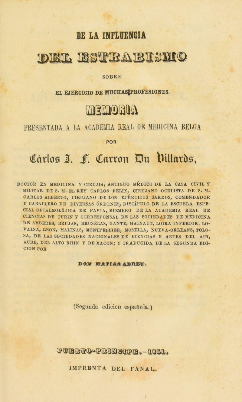 BE LA INFLUENCIA SOBRE EL EJERCICIO DE MUCHASjPROFESIONES. PRESENTADA.A LA ACADEMIA REAL DE MEDICINA BELGA POR liarlos 1. jf. líarron ü>u Dillaríts, DOCTOR EN MEDICINA Y CIRUJIA, ANTIGUO MEDICO DE LA CASA CIVIL Y MILITAR DE S. M. EL REY CARLOS FELIX, CIRUJANO OCULISTA DE S. M. CARLOS ALBERTO, CIRUJANO DE LOS EJÉRCITOS SARDOS, COMENDADOR Y CABALLERO DE DIVERSAS ÓRDENES, DISCÍPULO DE LA ESCUELA ESPE- CIAL OFTALMOLÓJICA DE PAVIA, MIEMBRO DE LA ACADEMIA REAL DE CIENCIAS DE TURIN Y CORRESPONSAL DE LAS SOCIEDADES DE MEDICINA DE AMBERES, BRUJAS, BRUSELAS, GANTE, HA1NAUT, LOIRA INFERIOR, LO- VAINA, LEON, MALINAS, MONTPELLIER, MOSELLA, NUEVA-ORLEANS, TOLO- SA, DE LAS SOCIEDADES NACIONALES DE CIENCIAS Y ARTES DEL AIN, AUBE, DEL ALTO RHIN Y DE MACON; Y TRADUCIDA DE LA SEGUNDA EDI- CION POR WATÍAS AJBBEtT, (Segunda edición española.) IMPRBNTA DEL FANAL,,