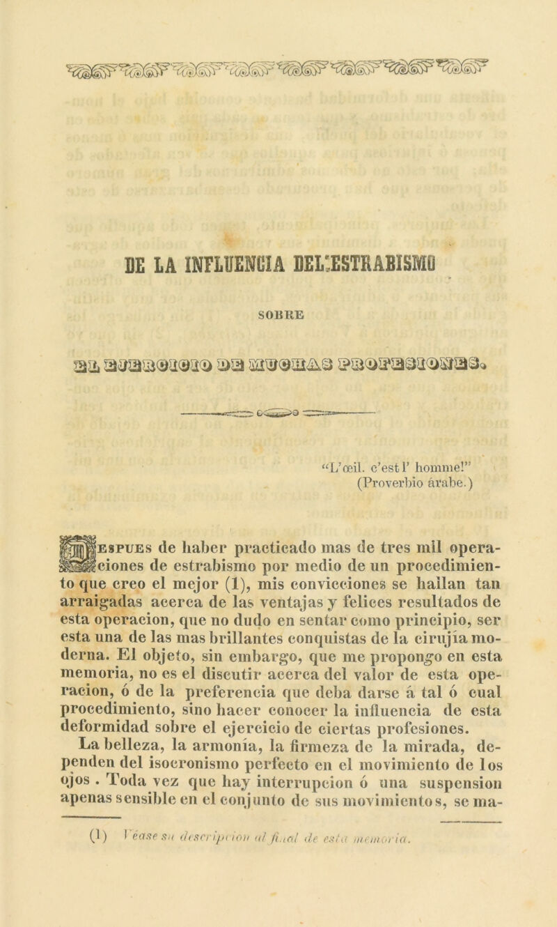 DE LA INFLUENCIA DEL'ESTKABISMÜ S01ÍIIE m mu ma®^^ $?a<as?a9a<!>sía3<> to que creo el mejor (1), mis convicciones se liailan tan arraigadas acerca de las ventajas y felices resultados de esta operación, que no dudo en sentar como principio, ser esta una de las mas brillantes conquistas de la eirujia mo- derna. El objeto, sin embargo, que me propongo en esta memoria, no es el discutir acerca del valor de esta ope- ración, ó de la preferencia que deba darse á tal ó cual procedimiento, sino hacer conocer la influencia de esta deformidad sobre el ejercicio de ciertas profesiones. La belleza, la armonía, la firmeza de la mirada, de- penden del isocronismo perfecto en el movimiento de los ojos . Toda vez que hay interrupción ó una suspensión apenas sensible en el conjunto de sus movimientos, se ma- “L’oeil. c’estl’ homme!” (Proverbio árabe.) ¡jljEspuEs de haber practicado mas de tres mil opera- SÉfciones de estrabismo por medio de un procedimien- (1) I éase su descripción «/ fe,al de esta memoria.