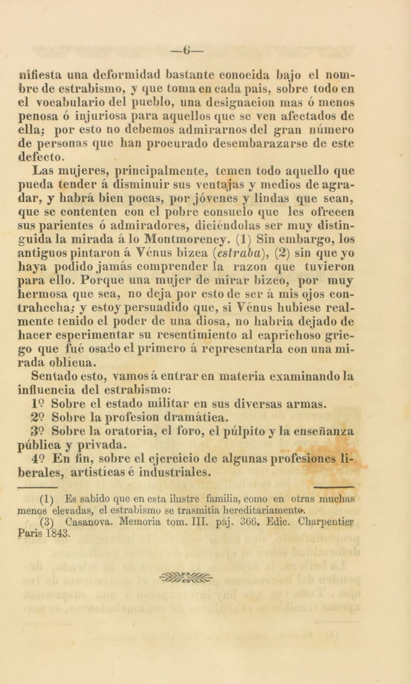 —ta- miles tu una deformidad bastante conocida bajo el nom- bre de estrabismo, y que toma en cada pais, sobre todo en el vocabulario del pueblo, una designación mas ó menos penosa ó injuriosa para aquellos que se ven afectados de ella,* por esto no debemos admirarnos del gran número de personas que han procurado desembarazarse de este defecto. Las mujeres, principalmente, temen todo aquello que pueda tender á disminuir sus ventajas y medios de agra- dar, y habrá bien pocas, por jóvenes y lindas que sean, que se contenten con el pobre consuelo que les ofrecen sus parientes ó admiradores, diciéndolas ser muy distin- guida la mirada alo Montmoreney. (1) Sin embargo, los antiguos pintaron á Venus bizca (es traba), (2) sin que yo haya podido jamás comprender la razón que tuvieron para ello. Porque una mujer de mirar bizco, por muy hermosa que sea, no deja por esto de ser á mis ojos con- trahecha,* y estoy persuadido que, si Venus hubiese real- mente tenido el poder de una diosa, no habría dejado de hacer esperimentar su resentimiento al caprichoso grie- go que fue osado el primero á representarla con una mi- rada oblicua. Sentado esto, vamos á entrar en materia examinando la influencia del estrabismo: 1? Sobre el estado militar en sus diversas armas. 29 Sobre la profesión dramática. 39 Sobre la oratoria, el foro, el pulpito y la enseñanza pública y privada. 49 En fin, sobre el ejercicio de algunas profesiones li- berales, artísticas é industriales. (1) Es sabido que en esta ilustre familia, como en otras muchas menos elevadas, el estrabismo se trasmitía hereditariamente. (3) Casanova. Memoria tom. III. pái. 366. Edic. Clnirpentier París 1843.