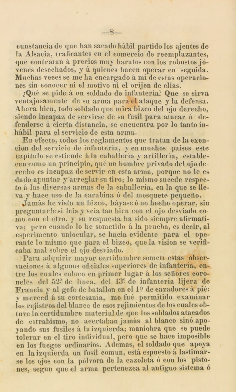 —8— cunstancia de que lian sacado hábil partido los ajentes de la Alsacia, traficantes en el comercio de reemplazantes, que contratan á precios muy baratos con los robustos jó- venes desechados, y á quienes hacen operar en seguida. Muchas veces se me ha encargado á mí de estas operacio- nes sin conocer ni el motivo ni el oríjen de ellas. ¿Qué se pide á un soldado de infantería? Que se sirva ventajosamente de su arma para el ataque y la defensa. Ahora bien, todo soldado que mira bizco del ojo derecho, siendo incapaz de servirse de su fusil para atacar ó de- fenderse á cierta distancia, se encuentra por lo tanto in- hábil para el servicio de esta arma. En efecto, todos los reglamentos que tratan de la exen- ción del servicio de infantería, y en muchos países este capítulo se estiende ála caballería y artillería, estable- cen como un principio, qué un hombre privado del ojode recito es incapaz de servir en esta arma, porque no le es dado apuntar y arreglar su tiro,* lo mismo sucede respec- to á las diversas armas de la caballería, en la que se lle- va y hace uso de la carabina ó del mosquete pequeño. Jamás he visto un bizcó, hayase ó no hecho operar, sin preguntarle si leiay veia tan bien con el ojo desviado co mo con el otro, y su respuesta ha sido siempre afirmati- va; pero cuando lo he sometido á la prueba, es decir, al esperimento uniocular, se hacia evidente para el ope- rante lo mismo que para el bizco, que la visión se verifi- caba mal sobre el ojo desviado. Para adquirir mayor certidumbre sometí estas obser- vaciones á algunos oficiales superiores de infantería, en- tre los cuales coloco en primer lugar á los señores coro- neles del 52? de línea, del 13? de infantería lijera de Francia y al gefe de batallón en el 19 de cazadores á pié: y merced á su cortesanía, me fué permitido examinar ¡os rejistros del blanco de esos rejimientos de los cuales ob- tuve la certidumbre material de que los soldados atacados de estrabismo, no acertaban jamás al blanco sino apo- cando sus fusiles á la izquierda; maniobra que se puede tolerar en el tiro individual, pero que se hace imposible en los fuegos ordinarios. Ademas, el soldado que apoya en la izquierda un fusil común, está espuesto á lastimar- se los ojos con la pólvora de la cazoleta ó con los pisto- nes, según que el arma pertenezca al antiguo sistema ó