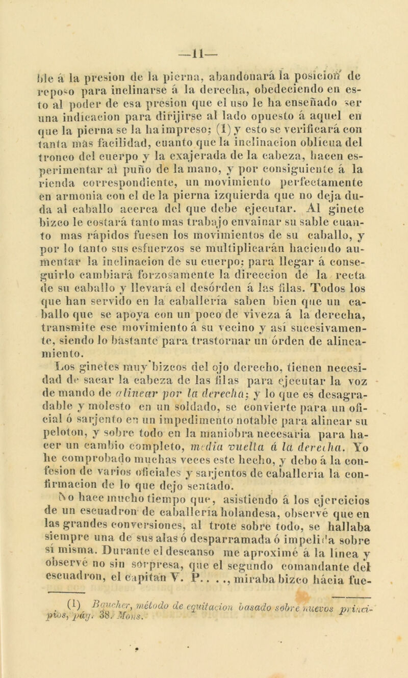 Me á la presión de la pierna, abandonará la posición de repodo para inclinarse á la derecha, obedeciendo en es- to al poder de esa presión que el uso le ha enseñado ser una indicación para dirijirse al lado opuesto á aquel en que la pierna se la ha impreso; (1) y esto se verificará con tanta más facilidad, cuanto que la inclinación oblicua del tronco del cuerpo y la exajerada de la cabeza, hacen es- perimentar al puno de la mano, y por consiguiente á la rienda correspondiente, un movimiento perfectamente en armonía eon el de la pierna izquierda que no deja du- da al caballo acerca del que debe ejecutar. Al ginete bizco le costará tanto mas trabajo envainar su sable cuan- to mas rápidos fuesen los movimientos de su caballo, y por lo tanto sus esfuerzos se multiplicarán haciendo au- mentar la inclinación de su cuerpo; para llegar á conse- guirlo cambiará forzosamente la dirección de la recta de su caballo y llevará el desorden á las filas. Todos los que han servido en la caballería saben bien que un ca- ballo que se apoya con un poco de viveza á la derecha, transmite ese movimiento á su vecino y así sucesivamen- te, siendo lo bástante para trastornar un orden de alinea- miento. Los ginetes muy bizcos del ojo derecho, tienen necesi- dad de sacar la cabeza de las filas para ejecutar la voz de mando de alinear por la derecha; y lo que es desagra- dable y molesto en un soldado, se convierte para un ofi- cial ó sarjento en un impedimento notable para alinear su pelotón, y sobre todo en la maniobra necesaria para ha- cer un cambio completo, media vuelta á la derecha. Yo he comprobado muchas veces este hecho, y debo á la con- fesión de varios oficiales y sarjentos de caballería la con- firmación de lo que dejo sentado. fro hace mucho tiempo que, asistiendo á los ejercicios de un escuadrón de caballería holandesa, observé que en las grandes conversiones, al trote sobre todo, se hallaba siempre una de sus alas ó desparramada ó impelida sobre sí misma. Durante el descanso me aproximé á la línea y observé no sin sorpresa, que el segundo comandante del escuadrón, el capitán V. P.. . miraba bizco hácia fue- . (0 Ruca-licr, método de equitación basado sobre nuevos princi- pios, páy. 38. Moas.