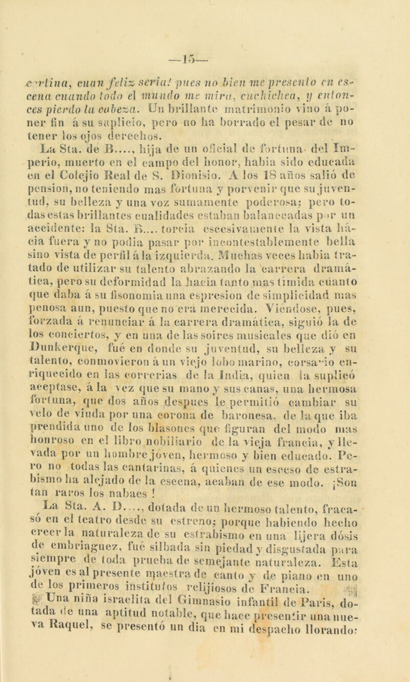 wtina, cuan feliz seria' pues no bien me présenlo en es- cena cuando todo e\ mundo me mira, cuchichea, y enton- ces pierdo la cabeza. Un brillante matrimonio vino apo- ner fin á su suplicio, pero no ha borrado ei pesar de no tener ios ojos derechos. La Sta. de B...., hija de un oficial de fortuna- del Im- perio, muerto en el campo del honor, había sido educada en el Colejio Real de S. Dionisio. A los 18 años salió de pensión, no teniendo mas fortuna y porvenir que su juven- tud, su belleza y una voz sumamente poderosa; pero to- das estas brillantes cualidades estaban balanceadas p >r un accidente: la Sta. R.... torcía escesivamente la vista ha- cia fuera y no podía pasar por incontestablemente bella sino vista de perfílala izquierda. Muchas veces había tra- tado de utilizar su talento abrazando la carrera dramá- tica, pero su deformidad la hacia tanto mas tímida cuanto que daba á su fisonomía una espresion de simplicidad mas penosa aun, puesto que no era merecida. Viéndose, pues, forzada á renunciar á la carrera dramática, siguió la de los conciertos, y en una de las soires musicales que dió en Dunkerque, fue en donde su juventud, su belleza y su talento, conmovieron á un viejo lobo marino, corsa* io en- riquecido en las correrías de la India, quien ia suplicó aceptase, á la vez que su mano y sus canas, una hermosa fortuna, que dos años después le permitió cambiar su velo de viuda por una corona de baronesa, de laque iba prendida uno de ios blasones que figuran del modo mas honroso en el libro nobiliario de la vieja franela, y lle- vada por un hombre joven, hermoso y bien educado. Pe- ro no todas las cantarínas, á quienes un eseeso de estra- bismo ha alejado de la escena, acaban de ese modo. ¡Son tan raros los nabaes ! La Hta. A. 13. ..., dotada de un hermoso talento, fraca- só en el teatro desde su estreno; porque habiendo hecho creerla naturaleza de su estrabismo en una lijera dosis de emoriaguez. fué silbada sin piedad y disgustada pora siempre de toda prueba de semejante naturaleza. Esta joven es al presente íqaestrade canto y de piano en uno de los primeros institutos relijiosos de Francia. |j> Lna nina israelita del Gimnasio infantil de París, do- tada ce una aptitud notable, que hace presentir una nue- va Raquel, se presentó un dia en mi despacho llorando: