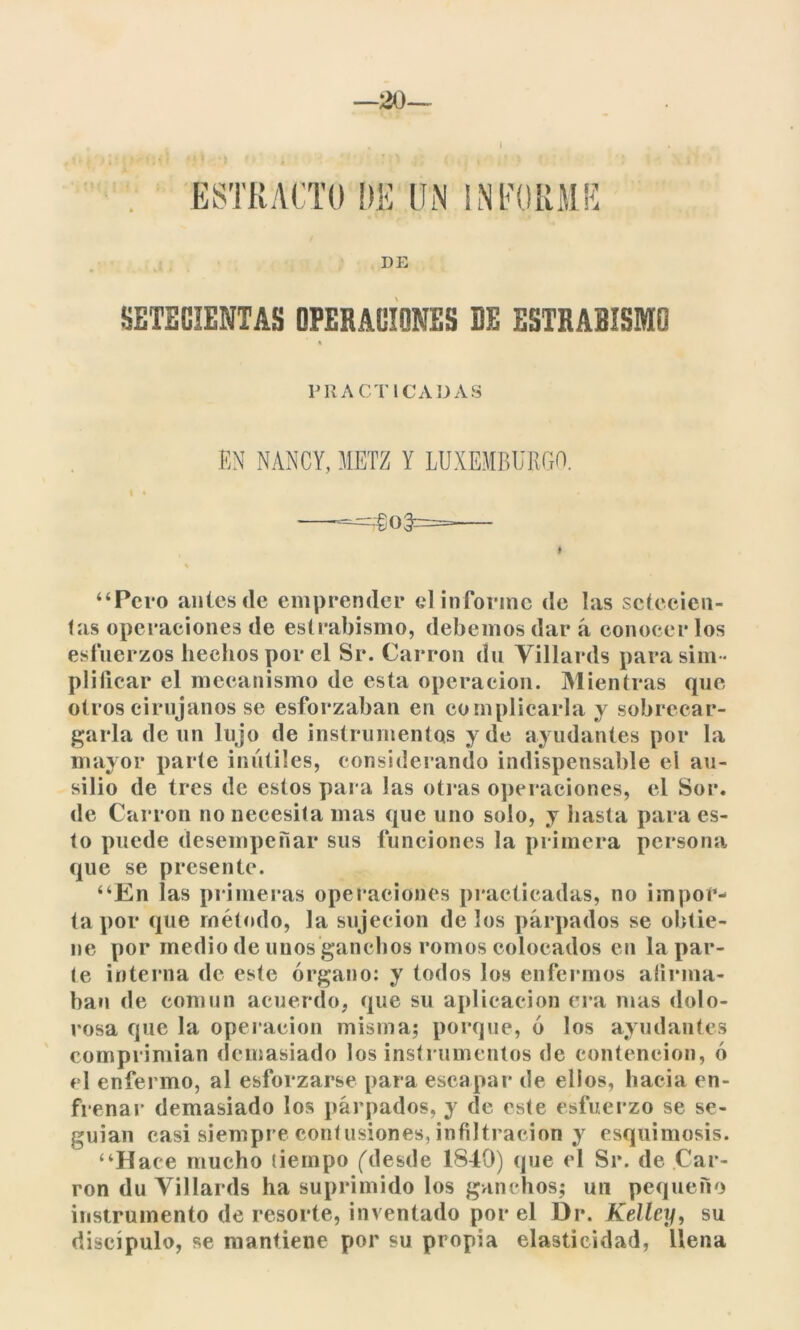 —20— ESTRACTO DE UN INFORME DB SETECIENTAS OPERACIONES DE ESTRABISMO PRACTICADAS EN NANCY, METZ Y LUXEMBURGO. I » —«$03=— “Pero antes de emprender el informe de las setecien- tas operaciones de estrabismo, debemos dar á conocer los esfuerzos hechos por el Sr. Carrón du Yillards para sim - plificar el mecanismo de esta operación. Mientras que otros cirujanos se esforzaban en complicarla y sobrecar- garla de un lujo de instrumentos y de ayudantes por la mayor parte inútiles, considerando indispensable el au- silio de tres de estos para las otras operaciones, el Sor. de Carrón no necesita mas que uno solo, y hasta para es- to puede desempeñar sus funciones la primera persona que se presente. “En las primeras operaciones practicadas, no impor- ta por que método, la sujeción de los párpados se obtie- ne por medio de unos ganchos romos colocados en la par- te interna de este órgano: y todos los enfermos afirma- ban de común acuerdo, que su aplicación era mas dolo- rosa que la operación misma; porque, ó los ayudantes comprimían demasiado los instrumentos de contención, ó el enfermo, al esforzarse para escapar de ellos, hacia en- frenar demasiado los párpados, y de este esfuerzo se se- guían casi siempre contusiones, infiltración y esquimosis. “Hace mucho tiempo ('desde 1840) que el Sr. de Car- ron du Yillards ha suprimido los ganchos; un pequeño instrumento de resorte, inventado por el Dr. Kelley, su discípulo, se mantiene por su propia elasticidad, llena