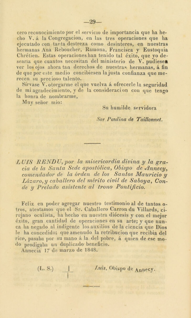 cero reconocimiento por el servicio de importancia que ha he- cho Y. á la Congregación, en las tres operaciones que ha ejecutado con tanta destreza como desinterés, en nuestras hermanas Ana Reboucher, Ramona, Francisca y Eustoquia Chrétien. Estas operaciones han tenido tal éxito, que yo de- searía que cuantos necesitan del ministerio de V. pudiese» ver los ojos ahora tan derechos de nuestras hermanas, 4 fin de que por este medio concibiesen la justa confianza que me- recen su precioso talento. Sírvase V. otorgarme el que vuelva 4 ofrecerle la seguridad de mi agradecimiento, y de la considerad on con que tengo la honra de nombrarme, Muy señor mió: Su humilde servidora Sor Paulina de Taillonnet. LUIS RENDU, por la misericordia divina y la gra- cia de la Santa Sede apostólica, Obispo de Annecy, comendador de la orden de los Santos Mauricio y Lazar o, y caballero del mérito civil de Saboy a, Con- de y Prelado asistente al trono Pontificio. Feliz en poder agregar nuestro testimonio al de tantos o- tros, atestamos que el Sr. Caballero Carrón du Villards, ci- rujano oculista, na hecho en nuestra diócesis y con el mejor éxito, gran cantidad de operaciones en su arte; y que nun- ca ha negado al indigente los auxilios de la ciencia que Dios le ha concedido; que amenudo la retribución que recibía del rico, pasaba por su mano 4 la del pobre, 4 quien de ese mo- do prodigaba un duplicado beneficio. Annecia 17 de marzo de 1848. (L- S.) | Luis, Obispo de Annecy.