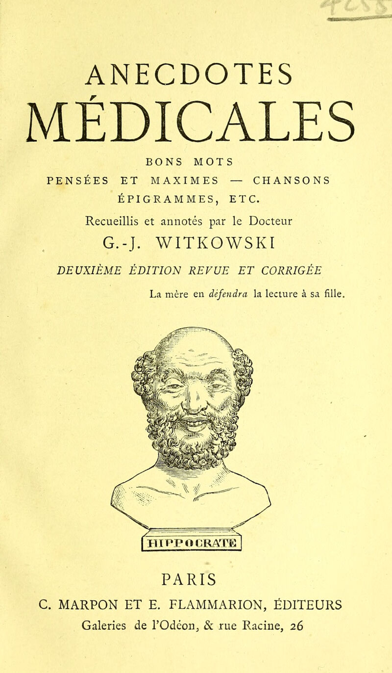 ANECDOTES MÉDICALES BONS MOTS PENSÉES ET MAXIMES — CHANSONS ÉPIGRAMMES, ETC. Recueillis et annotés par le Docteur G.-J. WITKOWSKI DEUXIÈME ÉDITION REVUE ET CORRIGÉE La mère en défendra la lecture à sa fille. miFPO CRATE I PARIS C, MARPON ET E. FLAMMARION, ÉDITEURS Galeries de l’Odéon, & rue Racine, 26